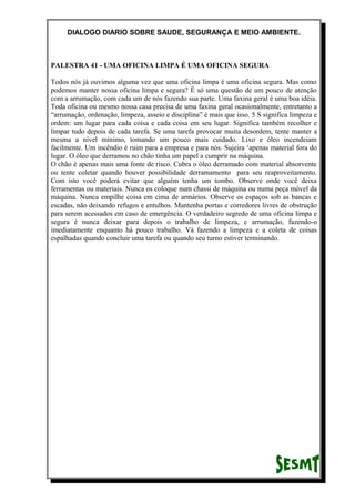 DIALOGO DIARIO SOBRE SAUDE, SEGURANÇA E MEIO AMBIENTE.
PALESTRA 41 - UMA OFICINA LIMPA É UMA OFICINA SEGURA
Todos nós já ouvimos alguma vez que uma oficina limpa é uma oficina segura. Mas como
podemos manter nossa oficina limpa e segura? É só uma questão de um pouco de atenção
com a arrumação, com cada um de nós fazendo sua parte. Uma faxina geral é uma boa idéia.
Toda oficina ou mesmo nossa casa precisa de uma faxina geral ocasionalmente, entretanto a
“arrumação, ordenação, limpeza, asseio e disciplina” é mais que isso. 5 S significa limpeza e
ordem: um lugar para cada coisa e cada coisa em seu lugar. Significa também recolher e
limpar tudo depois de cada tarefa. Se uma tarefa provocar muita desordem, tente manter a
mesma a nível mínimo, tomando um pouco mais cuidado. Lixo e óleo incendeiam
facilmente. Um incêndio é ruim para a empresa e para nós. Sujeira ‘apenas material fora do
lugar. O óleo que derramou no chão tinha um papel a cumprir na máquina.
O chão é apenas mais uma fonte de risco. Cubra o óleo derramado com material absorvente
ou tente coletar quando houver possibilidade derramamento para seu reaproveitamento.
Com isto você poderá evitar que alguém tenha um tombo. Observe onde você deixa
ferramentas ou materiais. Nunca os coloque num chassi de máquina ou numa peça móvel da
máquina. Nunca empilhe coisa em cima de armários. Observe os espaços sob as bancas e
escadas, não deixando refugos e entulhos. Mantenha portas e corredores livres de obstrução
para serem acessados em caso de emergência. O verdadeiro segredo de uma oficina limpa e
segura é nunca deixar para depois o trabalho de limpeza, e arrumação, fazendo-o
imediatamente enquanto há pouco trabalho. Vá fazendo a limpeza e a coleta de coisas
espalhadas quando concluir uma tarefa ou quando seu turno estiver terminando.
 