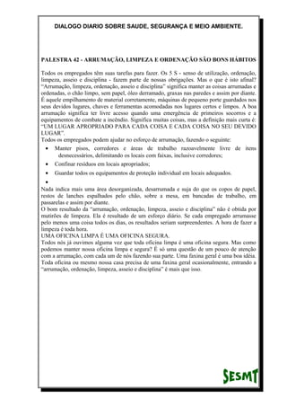 DIALOGO DIARIO SOBRE SAUDE, SEGURANÇA E MEIO AMBIENTE.
PALESTRA 42 - ARRUMAÇÃO, LIMPEZA E ORDENAÇÃO SÃO BONS HÁBITOS
Todos os empregados têm suas tarefas para fazer. Os 5 S - senso de utilização, ordenação,
limpeza, asseio e disciplina - fazem parte de nossas obrigações. Mas o que é isto afinal?
“Arrumação, limpeza, ordenação, asseio e disciplina” significa manter as coisas arrumadas e
ordenadas, o chão limpo, sem papel, óleo derramado, graxas nas paredes e assim por diante.
É aquele empilhamento de material corretamente, máquinas de pequeno porte guardados nos
seus devidos lugares, chaves e ferramentas acomodadas nos lugares certos e limpos. A boa
arrumação significa ter livre acesso quando uma emergência de primeiros socorros e a
equipamentos de combate a incêndio. Significa muitas coisas, mas a definição mais curta é:
“UM LUGAR APROPRIADO PARA CADA COISA E CADA COISA NO SEU DEVIDO
LUGAR”.
Todos os empregados podem ajudar no esforço de arrumação, fazendo o seguinte:
• Manter pisos, corredores e áreas de trabalho razoavelmente livre de itens
desnecessários, delimitando os locais com faixas, inclusive corredores;
• Confinar resíduos em locais apropriados;
• Guardar todos os equipamentos de proteção individual em locais adequados.
•
Nada indica mais uma área desorganizada, desarrumada e suja do que os copos de papel,
restos de lanches espalhados pelo chão, sobre a mesa, em bancadas de trabalho, em
passarelas e assim por diante.
O bom resultado da “arrumação, ordenação, limpeza, asseio e disciplina” não é obtida por
mutirões de limpeza. Ela é resultado de um esforço diário. Se cada empregado arrumasse
pelo menos uma coisa todos os dias, os resultados seriam surpreendentes. A hora de fazer a
limpeza é toda hora.
UMA OFICINA LIMPA É UMA OFICINA SEGURA.
Todos nós já ouvimos alguma vez que toda oficina limpa é uma oficina segura. Mas como
podemos manter nossa oficina limpa e segura? É só uma questão de um pouco de atenção
com a arrumação, com cada um de nós fazendo sua parte. Uma faxina geral é uma boa idéia.
Toda oficina ou mesmo nossa casa precisa de uma faxina geral ocasionalmente, entrando a
“arrumação, ordenação, limpeza, asseio e disciplina” é mais que isso.
 