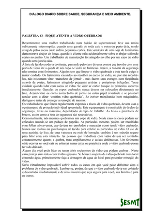 DIALOGO DIARIO SOBRE SAUDE, SEGURANÇA E MEIO AMBIENTE.
PALESTRA 43 - FIQUE ATENTO A VIDRO QUEBRADO
Recentemente uma mulher trabalhando num balcão de supermercado teve sua rotina
subitamente interrompida, quando uma garrafa de soda caiu e estourou perto dela, sendo
atingida pelos cacos onde sofreu pequenos cortes. Um vendedor de uma loja de luminárias
demonstrava abajur de louça, quando o cliente caiu acidentalmente sobre o abajur sofrendo
cortes no punho. Um trabalhador de manutenção foi atingido no olho por um caco de vidro
quando uma janela caiu.
A lista de feridos poderia continuar, passando pelo caso de uma pessoa que tromba com uma
porta de vidro até a queda de um copo de vidro no banheiro. Porém, a história da segurança
não termina com ferimentos. Alguém tem que limpar o vidro quebrado e esta tarefa exige o
maior cuidado. Os ferimentos causados ao recolher os cacos de vidro, ou por não recolhê-
los, não costumam virar “manchete de jornal“ , mas fazem seus estragos com freqüência
através de cortes, ferimentos atingindo pequenas artérias e posteriores infecções. Tome
cuidado quando lidar com cacos de vidro. Se você se cortar busque os primeiros socorros
imediatamente. Garrafas ou copos quebrados nunca devem ser colocados diretamente no
lixo. Acondicione os cacos numa folha de jornal ou outro papel resistente e se possível
rotular com o dizer “contém vidro quebrado”. Se estiver trabalhando com maquinário,
desligue-o antes de começar a remoção do mesmo.
Os trabalhadores que forem regularmente expostos a riscos de vidro quebrado, devem usar o
equipamento de proteção individual apropriado. Este equipamento é constituído de óculos de
segurança, luvas ou máscaras, dependendo do tipo de trabalho. As luvas e protetores de
braços, assim como a bota de segurança são necessárias.
Ocasionalmente, nós mesmos quebramos um copo de vidro. Neste caso os cacos podem ser
coletados usando-se um pedaço de papelão. As partículas menores podem ser recolhidas
com folhas absorventes, que devem ser enrolados e marcadas como tendo vidro quebrado.
Nunca use toalhas ou guardanapos de tecido para coletar as partículas de vidro. O uso de
uma pazinha de lixo, de uma vassoura ou rodo de borracha também é um método seguro
para lidar com esta situação. As pessoas que trabalham com vidro devem ser alertadas
constantemente quanto a quebra, mau empilhamento e caixas defeituosas. Um ferimento
sério ocorrer se você cair ou esbarrar numa caixa ou prateleira onde o vidro quebrado possa
ter sido deixado.
Algum dia você pode lidar ou tentar abrir recipientes de vidro que podem quebrar . Neste
caso proteja suas mãos com toalhas grossas. Se houver suspeita de vidro quebrado num local
contendo água, primeiramente faça a drenagem da água do local para posterior remoção do
vidro.
Seria virtualmente impossível cobrir todos os casos em que você pode defrontar com o
problema do vidro quebrado. Lembre-se, porém, de que o vidro quebrado deve ser coletado
e descartado imediatamente e de uma maneira que seja segura para você, sua família e para
os outros.
 