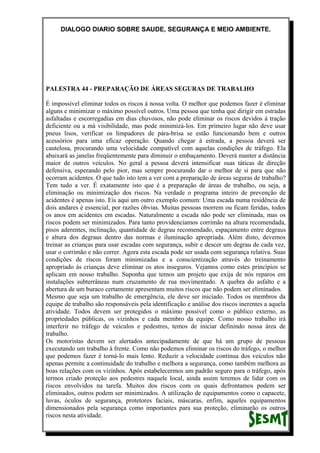 DIALOGO DIARIO SOBRE SAUDE, SEGURANÇA E MEIO AMBIENTE.
PALESTRA 44 - PREPARAÇÃO DE ÁREAS SEGURAS DE TRABALHO
É impossível eliminar todos os riscos á nossa volta. O melhor que podemos fazer é eliminar
alguns e minimizar o máximo possível outros. Uma pessoa que tenha que dirigir em estradas
asfaltadas e escorregadias em dias chuvosos, não pode eliminar os riscos devidos á tração
deficiente ou a má visibilidade, mas pode minimizá-los. Em primeiro lugar não deve usar
pneus lisos, verificar os limpadores de pára-brisa se estão funcionando bem e outros
acessórios para uma eficaz operação. Quando chegar à estrada, a pessoa deverá ser
cautelosa, procurando uma velocidade compatível com aquelas condições de tráfego. Ela
abaixará as janelas freqüentemente para diminuir o embaçamento. Deverá manter a distância
maior de outros veículos. No geral a pessoa deverá intensificar suas táticas de direção
defensiva, esperando pelo pior, mas sempre procurando dar o melhor de si para que não
ocorram acidentes. O que tudo isto tem a ver com a preparação de áreas seguras de trabalho?
Tem tudo a ver. É exatamente isto que é a preparação de áreas de trabalho, ou seja, a
eliminação ou minimização dos riscos. Na verdade o programa inteiro de prevenção de
acidentes é apenas isto. Eis aqui um outro exemplo comum: Uma escada numa residência de
dois andares é essencial, por razões óbvias. Muitas pessoas morrem ou ficam feridas, todos
os anos em acidentes em escadas. Naturalmente a escada não pode ser eliminada, mas os
riscos podem ser minimizados. Para tanto providenciamos corrimão na altura recomendada,
pisos aderentes, inclinação, quantidade de degrau recomendado, espaçamento entre degraus
e altura dos degraus dentro das normas e iluminação apropriada. Além disto, devemos
treinar as crianças para usar escadas com segurança, subir e descer um degrau de cada vez,
usar o corrimão e não correr. Agora esta escada pode ser usada com segurança relativa. Suas
condições de riscos foram minimizadas e a conscientização através do treinamento
apropriado às crianças deve eliminar os atos inseguros. Vejamos como estes princípios se
aplicam em nosso trabalho. Suponha que temos um projeto que exija de nós reparos em
instalações subterrâneas num cruzamento de rua movimentado. A quebra do asfalto e a
abertura de um buraco certamente apresentam muitos riscos que não podem ser eliminados.
Mesmo que seja um trabalho de emergência, ele deve ser iniciado. Todos os membros da
equipe de trabalho são responsáveis pela identificação e análise dos riscos inerentes a aquela
atividade. Todos devem ser protegidos o máximo possível como o público externo, as
propriedades públicas, os vizinhos e cada membro da equipe. Como nosso trabalho irá
interferir no tráfego de veículos e pedestres, temos de iniciar definindo nossa área de
trabalho.
Os motoristas devem ser alertados antecipadamente de que há um grupo de pessoas
executando um trabalho à frente. Como não podemos eliminar os riscos do tráfego, o melhor
que podemos fazer é torná-lo mais lento. Reduzir a velocidade contínua dos veículos não
apenas permite a continuidade do trabalho e melhora a segurança, como também melhora as
boas relações com os vizinhos. Após estabelecermos um padrão seguro para o tráfego, após
termos criado proteção aos pedestres naquele local, ainda assim teremos de lidar com os
riscos envolvidos na tarefa. Muitos dos riscos com os quais defrontamos podem ser
eliminados, outros podem ser minimizados. A utilização de equipamentos como o capacete,
luvas, óculos de segurança, protetores faciais, máscaras, enfim, aqueles equipamentos
dimensionados pela segurança como importantes para sua proteção, eliminarão os outros
riscos nesta atividade.
 
