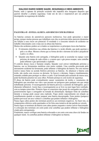 DIALOGO DIARIO SOBRE SAUDE, SEGURANÇA E MEIO AMBIENTE.
Porém, todo o aparato de proteção existente não impedirá atos inseguros daqueles que
querem desafiar a própria segurança. Cada um de nós é responsável por seu próprio
desempenho na segurança do trabalho.
PALESTRA 45 - ESTEJA ALERTA AOS RISCOS COM BATERIAS
As baterias comuns de automóveis parecem inofensivas. Isso pode apresentar o maior
perigo, porque muitas pessoas que trabalham com elas ou próxima delas parecem desatentas
em relação a seus riscos em potencial. O resultado é o crescente número de acidentes no
trabalho relacionados com o mau uso ou abuso das baterias.
Muitos dos acidentes podem ser evitados se respeitarmos os principais riscos das baterias:
• O elemento eletrolítico nas células das baterias é o ácido diluído, que pode queimar a
pele e os olhos. Mesmo a borra que se forma devido o derrame de ácido é prejudicial
à pele e os olhos.
• Quando uma bateria está carregada, o hidrogênio pode se acumular no espaço vazio
próximo da tampa de cada célula e, a menos que o gás possa escapar, uma centelha
pode inflamar o gás aprisionado e explodir.
O controle desses riscos é bastante simples. Quando você estiver trabalhando próximo a
baterias, use as ferramentas metálicas com muito cuidado. Uma centelha provocada pelo
aterramento acidental da ferramenta, pode inflamar o hidrogênio da bateria. Por este mesmo
motivo nunca fume ou acenda fósforos próximos as baterias. Ao abastecer a bateria com
ácido, não encha com excesso ou derrame. Se houver o derrame, limpe-o imediatamente,
tomando cuidado para proteger os olhos e a pele. O pó formado pelo acúmulo de massa seca,
pode facilmente penetrar nos seus olhos. Portanto proteja-os com óculos de segurança.
O abuso da bateria pode eventualmente causar vazamentos de ácidos e vazamentos de
hidrogênio que encurtam sua vida e que possam ser perigosos para qualquer um que esteja
trabalhando próximo. O recarregamento da bateria provoca o acúmulo de hidrogênio, que é
altamente inflamável. Assim faça o recarregamento ao ar livre ou num lugar bem ventilado,
com as tampas removidas. Primeiro ligue os conectores tipo jacaré do carregador nos pólos e
posteriormente ligue o carregador na tomada de alimentação. Qualquer fonte de centelhas
durante a recarga pode causar uma explosão. Fique atento especialmente em relação ao
centelhamento quando se tentar jumpear uma bateria descarregada. Estas pontes (jumpers)
podem provocar um arco voltaico e centelhas que podem inflamar o hidrogênio.
Nunca ligue cabos pontes dos terminais positivos aos terminais negativos. Ao fazer isto, os
componentes elétricos serão queimados se for feita uma tentativa de dar partida no veículo.
Nunca ligue os terminais da bateria com cabos pontes enquanto o motor estiver funcionando.
A colocação dos terminais em curto pode criar centelhas que podem inflamar o hidrogênio
criado pelo carregamento.
Finalmente, nunca verifique uma bateria colocando-o em curto com uma chave de fendas ou
qualquer metal. As centelhas podem inflamar o hidrogênio na bateria.
 