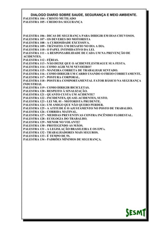 DIALOGO DIARIO SOBRE SAUDE, SEGURANÇA E MEIO AMBIENTE.
PALESTRA 104 - CRISTO MUTILADO
PALESTRA 105 - CREDO DA SEGURANÇA
PALESTRA 106 - DICAS DE SEGURANÇA PARA DIRIGIR EM DIAS CHUVOSOS.
PALESTRA 107 - OS DEVERES DO MOTORISTA
PALESTRA 108 - A CURIOSIDADE EXCESSIVA.
PALESTRA 109 - TRÂNSITO: UM DESAFIO NO DIA A DIA.
PALESTRA 110 - O PAPEL INTIMIDATIVO DA LEI.
PALESTRA 111 - A RESPONSABILIDADE DE CADA UM NA PREVENÇÃO DE
ACIDENTES.
PALESTRA 112 - FÉRIAS.
PALESTRA 113 - NÃO DEIXE QUE O ACIDENTE.ESTRAGUE SUA FESTA.
PALESTRA 114 - COMO AGIR NUM NEVOEIRO?
PALESTRA 115 - MANEIRA CORRETA DE TRABALHAR SENTADO.
PALESTRA 116 - COMO DIRIGIR UM CARRO USANDO O FREIO CORRETAMENTE.
PALESTRA 117 - POSTURA CORPORAL.
PALESTRA 118 - POSTURA COMPORTAMENTAL FATOR BÁSICO NA SEGURANÇA
INDUSTRIAL
PALESTRA 119 - COMO DIRIGIR BICICLETAS.
PALESTRA 120 - RESPEITO À SINALIZAÇÃO.
PALESTRA 121 - QUANTO CUSTA UM ACIDENTE?
PALESTRA 122 - INCIDENTES, QUASE-ACIDENTES, SUSTO.
PALESTRA 123 - LEI NR. 01 - MOTORISTA PRUDENTE.
PALESTRA 124 - UM AMIGO QUE NÃO QUERO PERDER.
PALESTRA 125 - A ATITUDE E O AJUSTAMENTO NO POSTO DE TRABALHO.
PALESTRA 126 - CORRIDA MATINAL.
PALESTRA 127 - MEDIDAS PREVENTIVAS CONTRA INCÊNDIO FLORESTAL.
PALESTRA 128 - ECOLOGIA DO TRABALHO.
PALESTRA 129 - MENOR NO VOLANTE!
PALESTRA 130 - PROTEGENDO AS MÃOS.
PALESTRA 131 - A LEGISLAÇÃO BRASILEIRA E OS EPI`s.
PALESTRA 132 - TRABALHADORES MAIS SEGUROS.
PALESTRA 133 - É TEMPO DE 5S.
PALESTRA 134 - PADRÕES MÍNIMOS DE SEGURANÇA.
 