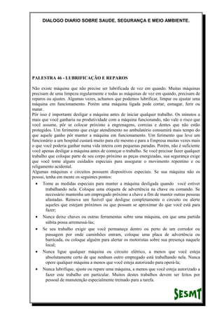 DIALOGO DIARIO SOBRE SAUDE, SEGURANÇA E MEIO AMBIENTE.
PALESTRA 46 - LUBRIFICAÇÃO E REPAROS
Não existe máquina que não precise ser lubrificada de vez em quando. Muitas máquinas
precisam de uma limpeza regularmente e todas as máquinas de vez em quando, precisam de
reparos ou ajustes. Algumas vezes, achamos que podemos lubrificar, limpar ou ajustar uma
máquina em funcionamento. Porém uma máquina ligada pode cortar, esmagar, ferir ou
matar.
Pôr isso é importante desligar a máquina antes de iniciar qualquer trabalho. Os minutos a
mais que você ganharia na produtividade com a máquina funcionando, não vale o risco que
você assume, pôr se colocar próximo a engrenagens, correias e dentes que não estão
protegidos. Um ferimento que exige atendimento no ambulatório consumirá mais tempo do
que aquele ganho pôr manter a máquina em funcionamento. Um ferimento que leve um
funcionário a um hospital custará muito para ele mesmo e para a Empresa muitas vezes mais
o que você poderia ganhar numa vida inteira com pequenas paradas. Porém, não é suficiente
você apenas desligar a máquina antes de começar o trabalho. Se você precisar fazer qualquer
trabalho que coloque parte de seu corpo próximo as peças energizadas, sua segurança exige
que você tome alguns cuidados especiais para assegurar o movimento repentino e ou
religamento acidental.
Algumas máquinas e circuitos possuem dispositivos especiais. Se sua máquina não os
possui, tenha em mente os seguintes pontos:
• Tome as medidas especiais para manter a máquina desligada quando você estiver
trabalhando nela. Coloque uma etiqueta de advertência na chave ou comando. Se
necessário mantenha um empregado próximo a chave a fim de manter outras pessoas
afastadas. Remova um fusível que desligue completamente o circuito ou alerte
aqueles que estejam próximos ou que possam se aproximar do que você está para
fazer;
• Nunca deixe chaves ou outras ferramentas sobre uma máquina, em que uma partida
súbita possa arremessá-las;
• Se seu trabalho exigir que você permaneça dentro ou perto de um corredor ou
passagem por onde caminhões entram, coloque uma placa de advertência ou
barricada, ou coloque alguém para alertar os motoristas sobre sua presença naquele
local;
• Nunca ligue qualquer máquina ou circuito elétrico, a menos que você esteja
absolutamente certo de que nenhum outro empregado está trabalhando nela. Nunca
opere qualquer máquina a menos que você esteja autorizado para operá-la;
• Nunca lubrifique, ajuste ou repare uma máquina, a menos que você esteja autorizado a
fazer este trabalho em particular. Muitos destes trabalhos devem ser feitos por
pessoal de manutenção especialmente treinado para a tarefa.
 