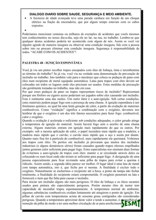 DIALOGO DIARIO SOBRE SAUDE, SEGURANÇA E MEIO AMBIENTE.
• A faxineira de idade avançada teve uma parada cardíaca em função de um choque
elétrico na fiação da enceradeira, que por algum tempo estavam com os cabos
expostos.
•
Poderíamos mencionar centenas ou milhares de exemplos de acidentes que vocês mesmos
tem conhecimentos no nosso dia-a-dia, seja ele no lar, na rua, no trabalho. Lembre-se que
qualquer destes acidentes poderia ter acontecido com algum de nós. Assim se você ver
alguém agindo de maneira insegura ou observar uma condição insegura, fale com a pessoa
sobre isto ou procure eliminar esta condição insegura. Segurança é responsabilidade de
todos. “ACABE COM OS ACIDENTES”!
PALESTRA 48 - IGNIÇÃO ESPONTÂNEA
Você já viu um pintor recolher trapos ensopados com óleo de linhaça, tinta e terembentina
ao término do trabalho? Se já viu, você viu na verdade uma demonstração de prevenção de
incêndio no trabalho. Isto também vale para o mecânico que coloca os pedaços de pano com
óleo num recipiente de metal equipado automática. Latas para trapos com óleo devem ser
colocadas em todos os lugares onde eles precisam ser usados. Estas medidas de precaução
são geralmente tomadas no trabalho, mas não em casa.
Por que esses pedaços de pano ou trapos representam riscos de incêndio? Representam
porque um fósforo ou cigarro aceso poderiam ser jogados sobre eles causando um incêndio.
Esta é realmente uma das razões. Um outro fator é a auto-ignição. Sob certas condições,
estes materiais podem pegar fogo sem a presença de uma chama. A ignição espontânea é um
fenômeno químico, no qual há uma lenta geração de calor, a partir da oxidação de materiais
combustíveis. Como “oxidação” significa a combinação com o oxigênio, devemos nos
lembrar de que o oxigênio é um dos três fatores necessários para fazer fogo: combustível,
calor e oxigênio.
Quando a oxidação é acelerada o suficiente sob condições adequadas, o calor gerado atinge
a temperatura de ignição do material. Assim haverá fogo sem o auxílio de uma chama
externa. Alguns materiais entram em ignição mais rapidamente do que os outros. Por
exemplo: sob a mesma aplicação de calor, o papel incendeia mais rápido que a madeira; a
madeira mais rápido que o carvão; o carvão mais rápido que o aço e assim por diante.
Quanto mais fina for à partícula do combustível, mais rapidamente ele queimará. Voltemos
aos trapos com óleo. Os peritos em incêndio já provaram que muitos dos incêndios
industriais (e alguns domésticos sérios) foram causados quando trapos oleosos empilhados
juntos geraram calor suficiente para pegar fogo. Estes especialistas nos ensinam duas formas
de evitarmos a auto-ignição de trapos com óleo: manter o ar circulando através deles ou
colocando-os num local onde não teriam ar suficiente para pegar fogo. A designação de uma
pessoa especialmente para ficar revirando uma pilha de trapos para evitar a queima é
ridículo. Assim sendo, a segunda idéia parece ser melhor. O lugar ideal é uma lata de metal
com tampa automática, isto é, que feche por si mesma. A finalidade é excluir todo o
oxigênio. Naturalmente se enchermos o recipiente até a boca, a ponto da tampa não fechar
totalmente, a finalidade do recipiente estará comprometida. O oxigênio penetrará na lata e
fornecerá o item que lhe falta para causar o incêndio.
Para iniciar um incêndio alguns são mais perigosos. O óleo de linhaça e os óleos secantes
usados para pintura são especialmente perigosos. Porém mesmo óleo de motor tem
capacidade de incendiar trapos espontaneamente. A temperatura normal do ambiente,
algumas substâncias combustíveis oxidam lentamente até atingirem o ponto de ignição. Em
pilhas de carvão com temperaturas acima de sessenta graus centígrados são consideradas
perigosas. Quando a temperatura aproximar deste valor e tende a aumentar, é aconselhável a
remoção da pilha de modo a ter uma melhor circulação de ar para arrefecimento.
 