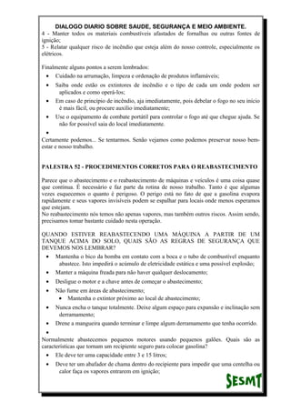 DIALOGO DIARIO SOBRE SAUDE, SEGURANÇA E MEIO AMBIENTE.
4 - Manter todos os materiais combustíveis afastados de fornalhas ou outras fontes de
ignição;
5 - Relatar qualquer risco de incêndio que esteja além do nosso controle, especialmente os
elétricos.
Finalmente alguns pontos a serem lembrados:
• Cuidado na arrumação, limpeza e ordenação de produtos inflamáveis;
• Saiba onde estão os extintores de incêndio e o tipo de cada um onde podem ser
aplicados e como operá-los;
• Em caso de princípio de incêndio, aja imediatamente, pois debelar o fogo no seu início
é mais fácil, ou procure auxílio imediatamente;
• Use o equipamento de combate portátil para controlar o fogo até que chegue ajuda. Se
não for possível saia do local imediatamente.
•
Certamente podemos... Se tentarmos. Senão vejamos como podemos preservar nosso bem-
estar e nosso trabalho.
PALESTRA 52 - PROCEDIMENTOS CORRETOS PARA O REABASTECIMENTO
Parece que o abastecimento e o reabastecimento de máquinas e veículos é uma coisa quase
que contínua. É necessário e faz parte da rotina de nosso trabalho. Tanto é que algumas
vezes esquecemos o quanto é perigoso. O perigo está no fato de que a gasolina evapora
rapidamente e seus vapores invisíveis podem se espalhar para locais onde menos esperamos
que estejam.
No reabastecimento nós temos não apenas vapores, mas também outros riscos. Assim sendo,
precisamos tomar bastante cuidado nesta operação.
QUANDO ESTIVER REABASTECENDO UMA MÁQUINA A PARTIR DE UM
TANQUE ACIMA DO SOLO, QUAIS SÃO AS REGRAS DE SEGURANÇA QUE
DEVEMOS NOS LEMBRAR?
• Mantenha o bico da bomba em contato com a boca e o tubo de combustível enquanto
abastece. Isto impedirá o acúmulo de eletricidade estática e uma possível explosão;
• Manter a máquina freada para não haver qualquer deslocamento;
• Desligue o motor e a chave antes de começar o abastecimento;
• Não fume em áreas de abastecimento;
• Mantenha o extintor próximo ao local de abastecimento;
• Nunca encha o tanque totalmente. Deixe algum espaço para expansão e inclinação sem
derramamento;
• Drene a mangueira quando terminar e limpe algum derramamento que tenha ocorrido.
•
Normalmente abastecemos pequenos motores usando pequenos galões. Quais são as
características que tornam um recipiente seguro para colocar gasolina?
• Ele deve ter uma capacidade entre 3 e 15 litros;
• Deve ter um abafador de chama dentro do recipiente para impedir que uma centelha ou
calor faça os vapores entrarem em ignição;
 
