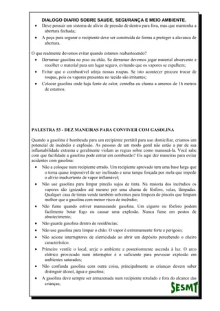 DIALOGO DIARIO SOBRE SAUDE, SEGURANÇA E MEIO AMBIENTE.
• Deve possuir um sistema de alívio de pressão de dentro para fora, mas que mantenha a
abertura fechada;
• A peça para segurar o recipiente deve ser construída de forma a proteger a alavanca de
abertura.
O que realmente devemos evitar quando estamos reabastecendo?
• Derramar gasolina no piso ou chão. Se derramar devemos jogar material absorvente e
recolher o material para um lugar seguro, evitando que os vapores se espalhem;
• Evitar que o combustível atinja nossas roupas. Se isto acontecer procure trocar de
roupas, pois os vapores presentes no tecido são irritantes;
• Colocar gasolina onde haja fonte de calor, centelha ou chama a amenos de 16 metros
de estamos.
PALESTRA 53 - DEZ MANEIRAS PARA CONVIVER COM GASOLINA
Quando a gasolina é bombeada para um recipiente portátil para uso domiciliar, criamos um
potencial de incêndio e explosão. As pessoas de um modo geral não estão a par de sua
inflamabilidade extrema e geralmente violam as regras sobre como manuseá-la. Você sabe
com que facilidade a gasolina pode entrar em combustão? Eis aqui dez maneiras para evitar
acidentes com gasolina:
• Não a coloque num recipiente errado. Um recipiente aprovado tem uma base larga que
o torna quase impossível de ser inclinado e uma tampa forçada por mola que impede
o alívio inadvertente de vapor inflamável;
• Não use gasolina para limpar pincéis sujos de tinta. Na maioria dos incêndios os
vapores são ignizados até mesmo por uma chama de fósforo, velas, lâmpadas.
Qualquer casa de tintas vende também solventes para limpeza de pincéis que limpam
melhor que a gasolina com menor risco de incêndio;
• Não fume quando estiver manuseando gasolina. Um cigarro ou fósforo podem
facilmente botar fogo ou causar uma explosão. Nunca fume em postos de
abastecimento;
• Não guarde gasolina dentro de residências;
• Não use gasolina para limpar o chão. O vapor é extremamente forte e perigoso;
• Não acione interruptores de eletricidade ao abrir um depósito percebendo o cheiro
característico.
• Primeiro ventile o local, areje o ambiente e posteriormente ascenda à luz. O arco
elétrico provocado num interruptor é o suficiente para provocar explosão em
ambientes saturados;
• Não confunda gasolina com outra coisa, principalmente as crianças devem saber
distinguir álcool, água e gasolina;
• A gasolina deve sempre ser armazenada num recipiente rotulado e fora do alcance das
crianças;
 