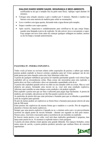 DIALOGO DIARIO SOBRE SAUDE, SEGURANÇA E MEIO AMBIENTE.
certificando-se de que o tampão fica na parte mais baixa. Aplique vapor durante 10
minutos;
• Coloque uma solução cáustica e gire o tambor por 5 minutos. Martele o tambor nas
laterais com uma marreta de madeira para soltar as escamações;
• Lave o tambor com água quente, deixando toda a água drenar pelo tampão;
• Seque o tambor com vapor quente;
• Após secá-lo, inspecione-o cuidadosamente para certificar-se de que esteja limpo,
usando uma lâmpada á prova de explosão. Se não estiver, lave-o novamente a vapor.
Faça sempre um novo teste antes de começar qualquer soldagem no tambor, mesmo
se ele foi limpo e testado anteriormente.
PALESTRA 55 - POEIRA EXPLOSIVA
Todos vocês já leram ou ouviram relatos sobre exposições de poeiras e sabem que muitas
poeiras podem explodir se houver corretas condições para tal. Como qualquer um de nós
pode passar por uma situação como esta, hoje falaremos sobre isto.
A poeira de qualquer substância que possa ser mantida queimando quando você coloca fogo
explodirá sob as circunstâncias certas. Duas coisas são necessárias para esta explosão: a
poeira deve ser fina o suficiente e deve ser misturada a quantidade certa de ar.
A poeira não explodirá quando estiver no chão ou em camadas sobre as coisas. Mas se você
chutá-la um pouco, formando uma nuvem no ar, você terá uma condição explosiva.
Adicione uma centelha ou uma chama a esta condição e ela poderá explodir.
Para explodir a poeira tem que ser fina o suficiente para pegar fogo facilmente. A poeira de
madeira, por exemplo, não precisa ser tão fina quanto a poeira de carvão.
As partículas de poeira têm que estar próximas o bastante para que se obtenha a quantidade
certa de oxigênio para queimar.
Os pós de metais podem ser explosivos se forem finos o bastante para passar através de uma
tela de 500 mesh.
Estas poeiras são explosivas da mesma forma que a madeira e o carvão. Pós de magnésio,
alumínio e bronze são muito explosivos.
Sempre que uma poeira explosiva é lançada no ar, a mistura certa com o ar provavelmente
ocorrerá em algum ponto de nuvem formada - durante um segundo ou dois pelo menos.
Nesses casos, você terá o necessário para a ocorrência de um incêndio ou explosão.
Se houver muita poeira a sua volta, você terá duas explosões geralmente é pequena, mas
lança mais poeira no ar. Aí acontece a explosão maior e mais perigosa.
A poeira em áreas abertas criará apenas uma grande labareda. Em espaços fechados, como
numa mina de carvão, a poeira poderia produzir pressões que nenhum bloco de concreto
suportariam.
 