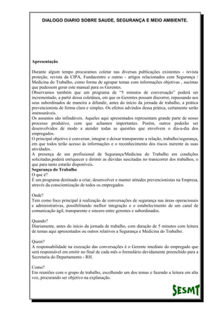 DIALOGO DIARIO SOBRE SAUDE, SEGURANÇA E MEIO AMBIENTE.
Apresentação
Durante algum tempo procuramos coletar nas diversas publicações existentes - revista
proteção, revista da CIPA, Fundacentro e outras - artigos relacionados com Segurança /
Medicina do Trabalho, como forma de agrupar temas com informações objetivas , sucintas
que pudessem gerar este manual para os Gerentes.
Observamos também que um programa de “5 minutos de conversação” poderá ser
incrementado, a partir dessa coletânea, em que os Gerentes possam discorrer, repassando aos
seus subordinados de maneira a difundir, antes do início da jornada de trabalho, a prática
prevencionista de forma clara e simples. Os efeitos advindos dessa prática, certamente serão
imensuráveis.
Os assuntos são infindáveis. Aqueles aqui apresentados representam grande parte de nosso
processo produtivo, com que achamos importantes. Porém, outros poderão ser
desenvolvidos de modo a atender todas as questões que envolvem o dia-a-dia dos
empregados.
O principal objetivo é conversar, integrar e deixar transparente a relação, trabalho/segurança,
em que todos terão acesso ás informações e o reconhecimento dos riscos inerente ás suas
atividades.
A presença de um profissional de Segurança/Medicina do Trabalho em condições
solicitadas,poderá enriquecer e dirimir as dúvidas suscitadas no transcorrer dos trabalhos, o
que para tanto estarão disponíveis.
Segurança do Trabalho
O que é?
É um programa destinado a criar, desenvolver e manter atitudes prevencionistas na Empresa,
através da conscientização de todos os empregados.
Onde?
Tem como foco principal à realização de conversações de segurança nas áreas operacionais
e administrativas, possibilitando melhor integração e o estabelecimento de um canal de
comunicação ágil, transparente e sincero entre gerentes e subordinados.
Quando?
Diariamente, antes do início da jornada de trabalho, com duração de 5 minutos com leitura
de temas aqui apresentados ou outros relativos a Segurança e Medicina do Trabalho.
Quem?
A responsabilidade na execução das conversações é o Gerente imediato do empregado que
será responsável em emitir no final de cada mês o formulário devidamente preenchido para a
Secretaria do Departamento - RH.
Como?
Em reuniões com o grupo de trabalho, escolhendo um dos temas e fazendo a leitura em alta
voz, procurando ser objetivo na explanação.
 