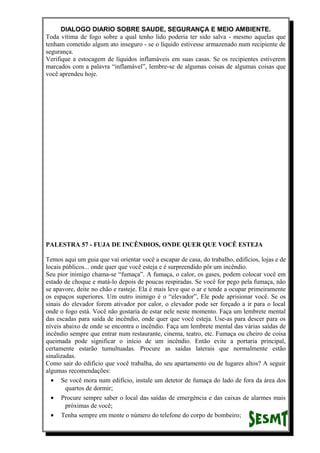 DIALOGO DIARIO SOBRE SAUDE, SEGURANÇA E MEIO AMBIENTE.
Toda vítima de fogo sobre a qual tenho lido poderia ter sido salva - mesmo aquelas que
tenham cometido algum ato inseguro - se o líquido estivesse armazenado num recipiente de
segurança.
Verifique a estocagem de líquidos inflamáveis em suas casas. Se os recipientes estiverem
marcados com a palavra “inflamável”, lembre-se de algumas coisas de algumas coisas que
você aprendeu hoje.
PALESTRA 57 - FUJA DE INCÊNDIOS, ONDE QUER QUE VOCÊ ESTEJA
Temos aqui um guia que vai orientar você a escapar de casa, do trabalho, edifícios, lojas e de
locais públicos... onde quer que você esteja e é surpreendido pôr um incêndio.
Seu pior inimigo chama-se “fumaça”. A fumaça, o calor, os gases, podem colocar você em
estado de choque e matá-lo depois de poucas respiradas. Se você for pego pela fumaça, não
se apavore, deite no chão e rasteje. Ela é mais leve que o ar e tende a ocupar primeiramente
os espaços superiores. Um outro inimigo é o “elevador”, Ele pode aprisionar você. Se os
sinais do elevador forem ativador por calor, o elevador pode ser forçado a ir para o local
onde o fogo está. Você não gostaria de estar nele neste momento. Faça um lembrete mental
das escadas para saída de incêndio, onde quer que você esteja. Use-as para descer para os
níveis abaixo de onde se encontra o incêndio. Faça um lembrete mental das várias saídas de
incêndio sempre que entrar num restaurante, cinema, teatro, etc. Fumaça ou cheiro de coisa
queimada pode significar o início de um incêndio. Então evite a portaria principal,
certamente estarão tumultuadas. Procure as saídas laterais que normalmente estão
sinalizadas.
Como sair do edifício que você trabalha, do seu apartamento ou de lugares altos? A seguir
algumas recomendações:
• Se você mora num edifício, instale um detetor de fumaça do lado de fora da área dos
quartos de dormir;
• Procure sempre saber o local das saídas de emergência e das caixas de alarmes mais
próximas de você;
• Tenha sempre em mente o número do telefone do corpo de bombeiro;
 