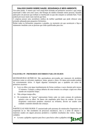 DIALOGO DIARIO SOBRE SAUDE, SEGURANÇA E MEIO AMBIENTE.
Um outro ponto. A menos que você esteja bem treinado em primeiros socorros e que esteja
autorizado a lidar com estes casos, não brinque de médico tratando outras pessoas, fazendo
aplicações em pessoas que tenham se machucado ou que não estejam se sentindo bem. Você
poderá provocar muito mais mal do que bem.
A empresa possui uma assistência médica da melhor qualidade que pode oferecer uma
proteção adequada para pequenos ferimentos.
Relate todos os ferimentos, pequenos e grandes, no momento em que acontecem e faça o
tratamento imediato com as pessoas que estão qualificadas para isto.
PALESTRA 59 - PRIMEIROS SOCORROS PARA OS OLHOS
QUEIMADURAS QUÍMICAS: São queimaduras provocadas por manuseio de produtos
químicos como os solventes orgânicos, tintas, graxas e óleos. Os danos provocados podem
ser extremamente sérios. A seguir algumas orientações que o ajudarão em casos de
primeiros socorros:
• Lave os olhos com água imediatamente de forma contínua e suave durante pelo menos
15 minutos. Coloque a cabeça debaixo de uma torneira ou coloque a água nos olhos
usando um recipiente limpo;
• Não coloque tampa-olho;
• Os recipientes de “sprays” representam fontes cada vez mais comuns de acidentes
químico com os olhos. Os danos são ampliados pela força de contato. Se esses
recipientes contiverem produtos cáusticos ou irritantes, devem ser usados com
cuidado e mantido afastado das crianças.
•
PARTÍCULAS NOS OLHOS: É caracterizado pela presença de minúsculos fragmentos em
suspensão no ar. São resultantes de processos mecânicos, isto é, o atrito de objetos e
materiais usados em algum processo produtivo e também resultantes dos ventos. Alguns
cuidados:
• Levante a pálpebra superior para fora e para baixo sobre a pálpebra inferior;
 