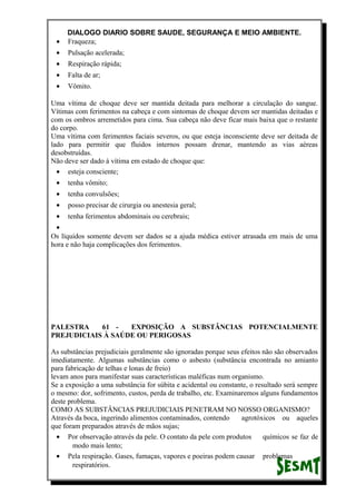 DIALOGO DIARIO SOBRE SAUDE, SEGURANÇA E MEIO AMBIENTE.
• Fraqueza;
• Pulsação acelerada;
• Respiração rápida;
• Falta de ar;
• Vômito.
Uma vítima de choque deve ser mantida deitada para melhorar a circulação do sangue.
Vítimas com ferimentos na cabeça e com sintomas de choque devem ser mantidas deitadas e
com os ombros arremetidos para cima. Sua cabeça não deve ficar mais baixa que o restante
do corpo.
Uma vítima com ferimentos faciais severos, ou que esteja inconsciente deve ser deitada de
lado para permitir que fluidos internos possam drenar, mantendo as vias aéreas
desobstruídas.
Não deve ser dado à vítima em estado de choque que:
• esteja consciente;
• tenha vômito;
• tenha convulsões;
• posso precisar de cirurgia ou anestesia geral;
• tenha ferimentos abdominais ou cerebrais;
•
Os líquidos somente devem ser dados se a ajuda médica estiver atrasada em mais de uma
hora e não haja complicações dos ferimentos.
PALESTRA 61 - EXPOSIÇÃO A SUBSTÂNCIAS POTENCIALMENTE
PREJUDICIAIS À SAÚDE OU PERIGOSAS
As substâncias prejudiciais geralmente são ignoradas porque seus efeitos não são observados
imediatamente. Algumas substâncias como o asbesto (substância encontrada no amianto
para fabricação de telhas e lonas de freio)
levam anos para manifestar suas características maléficas num organismo.
Se a exposição a uma substância for súbita e acidental ou constante, o resultado será sempre
o mesmo: dor, sofrimento, custos, perda de trabalho, etc. Examinaremos alguns fundamentos
deste problema.
COMO AS SUBSTÂNCIAS PREJUDICIAIS PENETRAM NO NOSSO ORGANISMO?
Através da boca, ingerindo alimentos contaminados, contendo agrotóxicos ou aqueles
que foram preparados através de mãos sujas;
• Por observação através da pele. O contato da pele com produtos químicos se faz de
modo mais lento;
• Pela respiração. Gases, fumaças, vapores e poeiras podem causar problemas
respiratórios.
 