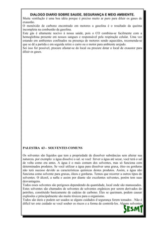 DIALOGO DIARIO SOBRE SAUDE, SEGURANÇA E MEIO AMBIENTE.
Muita ventilação é uma boa idéia porque é preciso muito ar puro para diluir os gases de
exaustão.
O monóxido de carbono encontrado em motores a gasolina é o resultado da queima
incompleta na combustão da gasolina.
Este gás é altamente nocivo à nossa saúde, pois o CO combina-se facilmente com a
hemoglobina presente em nossos sangues e responsável pela respiração celular. Uma vez
estando em ambientes confinados na presença de motores sendo aquecidos, recomenda-se
que se dê a partida e em seguida retire o carro ou o motor para ambiente arejado.
Sei isso for possível, procure afastar-se do local ou procure dotar o local de exaustor para
diluir os gases.
PALESTRA 63 - SOLVENTES COMUNS
Os solventes são líquidos que tem a propriedade de dissolver substâncias sem alterar sua
natureza. por exemplo: a água dissolve o sal. se você ferver a água até secar, você terá o sal
de volta como era antes. A água é o mais comum dos solventes, mas só funciona com
determinados produtos. Se você utilizar a água para dissolver uma graxa, óleo ou gorduras
não terá sucesso devido as características químicas destes produtos. Assim, a água não
funciona como solvente para graxas, óleos e gorduras. Temos que recorrer a outros tipos de
solventes. O álcool, a nafta e assim por diante são excelentes solventes, porém tem suas
desvantagens.
Todos esses solventes são perigosos dependendo da quantidade, local onde são manuseados.
Estes solventes são chamados de solventes de solventes orgânicos por serem derivados do
petróleo, constituído basicamente de cadeias de carbono. Eles se queimam, podem causar
explosões e principalmente são muito tóxicos para o organismo.
Todos são úteis e podem ser usados se alguns cuidados d segurança forem tomados . Não é
difícil ter este cuidado se você souber os riscos e a forma de controlá-los. Alguns solventes
 
