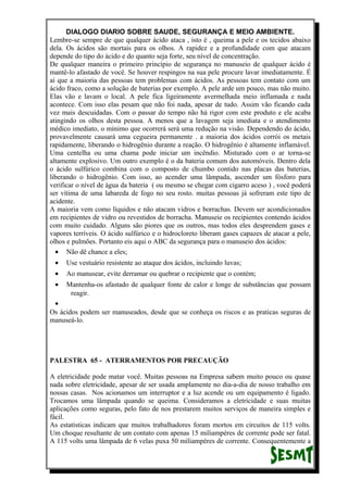 DIALOGO DIARIO SOBRE SAUDE, SEGURANÇA E MEIO AMBIENTE.
Lembre-se sempre de que qualquer ácido ataca , isto é , queima a pele e os tecidos abaixo
dela. Os ácidos são mortais para os olhos. A rapidez e a profundidade com que atacam
depende do tipo do ácido e do quanto seja forte, seu nível de concentração.
De qualquer maneira o primeiro princípio de segurança no manuseio de qualquer ácido é
mantê-lo afastado de você. Se houver respingos na sua pele procure lavar imediatamente. É
aí que a maioria das pessoas tem problemas com ácidos. As pessoas tem contato com um
ácido fraco, como a solução de baterias por exemplo. A pele arde um pouco, mas não muito.
Elas vão e lavam o local. A pele fica ligeiramente avermelhada meio inflamada e nada
acontece. Com isso elas pesam que não foi nada, apesar de tudo. Assim vão ficando cada
vez mais descuidadas. Com o passar do tempo não há rigor com este produto e ele acaba
atingindo os olhos desta pessoa. A menos que a lavagem seja imediata e o atendimento
médico imediato, o mínimo que ocorrerá será uma redução na visão. Dependendo do ácido,
provavelmente causará uma cegueira permanente . a maioria dos ácidos corrói os metais
rapidamente, liberando o hidrogênio durante a reação. O hidrogênio é altamente inflamável.
Uma centelha ou uma chama pode iniciar um incêndio. Misturado com o ar torna-se
altamente explosivo. Um outro exemplo é o da bateria comum dos automóveis. Dentro dela
o ácido sulfúrico combina com o composto de chumbo contido nas placas das baterias,
liberando o hidrogênio. Com isso, ao acender uma lâmpada, ascender um fósforo para
verificar o nível de água da bateria ( ou mesmo se chegar com cigarro aceso ) , você poderá
ser vítima de uma labareda de fogo no seu rosto. muitas pessoas já sofreram este tipo de
acidente.
A maioria vem como líquidos e não atacam vidros e borrachas. Devem ser acondicionados
em recipientes de vidro ou revestidos de borracha. Manuseie os recipientes contendo ácidos
com muito cuidado. Alguns são piores que os outros, mas todos eles desprendem gases e
vapores terríveis. O ácido sulfúrico e o hidrocloreto liberam gases capazes de atacar a pele,
olhos e pulmões. Portanto eis aqui o ABC da segurança para o manuseio dos ácidos:
• Não dê chance a eles;
• Use vestuário resistente ao ataque dos ácidos, incluindo luvas;
• Ao manusear, evite derramar ou quebrar o recipiente que o contém;
• Mantenha-os afastado de qualquer fonte de calor e longe de substâncias que possam
reagir.
•
Os ácidos podem ser manuseados, desde que se conheça os riscos e as praticas seguras de
manuseá-lo.
PALESTRA 65 - ATERRAMENTOS POR PRECAUÇÃO
A eletricidade pode matar você. Muitas pessoas na Empresa sabem muito pouco ou quase
nada sobre eletricidade, apesar de ser usada amplamente no dia-a-dia de nosso trabalho em
nossas casas. Nos acionamos um interruptor e a luz acende ou um equipamento é ligado.
Trocamos uma lâmpada quando se queima. Consideramos a eletricidade e suas muitas
aplicações como seguras, pelo fato de nos prestarem muitos serviços de maneira simples e
fácil.
As estatísticas indicam que muitos trabalhadores foram mortos em circuitos de 115 volts.
Um choque resultante de um contato com apenas 15 miliampéres de corrente pode ser fatal.
A 115 volts uma lâmpada de 6 velas puxa 50 miliampéres de corrente. Consequentemente a
 