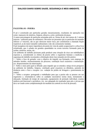 DIALOGO DIARIO SOBRE SAUDE, SEGURANÇA E MEIO AMBIENTE.
PALESTRA 01 - POEIRA
O pó é constituído por partículas geradas mecanicamente, resultantes de operações tais
como: manuseio de minérios, limpeza, abrasiva, corte e polimento de peças.
A maior porcentagem de partículas arrastadas pelo ar, forma de pó, tem menos de 1 mícron
(mícron - milésima parte do milímetro). Devemos ter presentes que as partículas de tamanho
inferior a 5 microns, são as que oferecem maior risco, por constituírem a chamada fração
respirável, as de maior tamanho sedimentam e não são comumente inaladas.
O pó inorgânico de maior importância do ponto de vista da saúde ocupacional é a sílica livre
cristalizada, que é achada em grandes quantidades na crosta terrestre formando parte de
rochas, minérios, areias, etc..
Um ambiente de trabalho poeirento pode produzir uma situação de risco aos trabalhadores
expostos e, considerando os efeitos da poeira sobre o organismo humano a medicina e
segurança do trabalho recomenda a eliminação deste risco atuando em três pontos:
1 - Sobre o foco de geração: com o objetivo de impedir sua formação, com emprego de
métodos úmidos, enclausuramento do processo, ventilação local exaustora e manutenção.
(ex. despoeiramento da sinterização).
2 - Sobre o meio pelo qual se difunde: para impedir que se estenda e atinja níveis perigosos
no ambiente de trabalho, limpeza, ventilação geral exaustora ou diluidora, aumento de
distância entre o foco e receptor. (ex. vedação do prédio de britagem e peneiramento de
coque).
3 - Sobre o receptor: protegendo o trabalhador para que a poeira não se penetre em seu
organismo e, orientando-os sobre os cuidados necessários nestas áreas, treinamento e
educação, limitação do tempo de exposição, equipamento de proteção individual, exames
médicos pré-funcional e periódicos. (ex. uso adequado do respirador para pós e névoas que
deve ser usado como complementação de medidas de controle ao nível de pessoal).
 