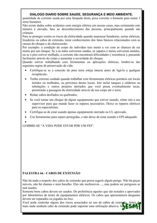 DIALOGO DIARIO SOBRE SAUDE, SEGURANÇA E MEIO AMBIENTE.
quantidade de corrente usada por uma lâmpada desta, puxa corrente o bastante para matar 3
seres humanos.
Não existe dados sobre acidentes com energia elétrica em nossas casas, mas certamente este
número é elevado, face ao desconhecimento das pessoas, principalmente quando são
crianças.
Para se proteger contra os riscos da eletricidade quando manusear furadeiras, serras elétricas,
lixadeiras ou cabos de extensão, tome conhecimento dos fatos básicos relacionados com as
causas do choque e da eletrocussão.
Por exemplo: a condição do corpo do indivíduo tem muito a ver com as chances de ser
morto por um choque. Se a as mãos estiverem suadas, os sapatos e meias estiverem úmidos,
ou se o piso estiver molhado, a corrente não encontrará dificuldades ( resistência ), passando
facilmente através do corpo e aumentar a severidade do choque.
Quando estiver trabalhando com ferramentas ou aplicações elétricas, lembre-se das
seguintes regras de preservação da vida:
• Certifique-se se a conexão do pino terra esteja intacta antes de ligá-lo a qualquer
receptáculo;
• Tenha extremo cuidado quando trabalhar com ferramentas elétricas portáteis em locais
úmidos ou molhados, ou próximos destes locais. Isto inclui tanques e caldeiras ou
tubulações e outros projetos aterrados que você possa eventualmente tocar,
permitindo a passagem da eletricidade através de seu corpo até o terra;
• Relate cabos desfiados ou quebrados;
• Se você tomar um choque de algum equipamento que estiver usando, relate isto a seu
supervisor para que mande fazer os reparos necessários. Deixe os reparos elétricos
para os especialistas;
• Certifique-se de estar usando apenas equipamento aterrado ou UL aprovado.
• Use ferramentas para reparo protegidas, e não deixe de estar usando o EPI adequado.
•
LEMBRE-SE “A VIDA PODE ESTAR POR UM FIO”.
PALESTRA 66 - CABOS DE EXTENSÃO
Não há nada a respeito dos cabos de extensão que possa sugerir algum perigo. Não há peças
móveis, não há chamas e nem barulho. Eles são inofensivos ..., mas podem ser perigosos se
mal usados.
Somente bons cabos devem ser usados. De preferência aqueles que são testados e aprovados
por laboratórios de testes de equipamentos elétricos. Os cabos que apresentarem desgastes
devem ser reparados ou jogados no lixo.
Você pode controlar alguns dos riscos associados ao uso de cabos de extensão. Antes de
mais nada nenhum cabo de extensão pode suportar uma utilização abusiva. Se você der um
 