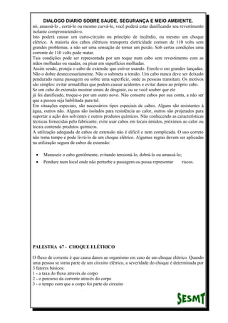 DIALOGO DIARIO SOBRE SAUDE, SEGURANÇA E MEIO AMBIENTE.
nó, amassá-lo , cortá-lo ou mesmo curvá-lo, você poderá estar danificando seu revestimento
isolante comprometendo-o.
Isto poderá causar um curto-circuito ou princípio de incêndio, ou mesmo um choque
elétrico. A maioria dos cabos elétricos transporta eletricidade comum de 110 volts sem
grandes problemas, a não ser uma sensação de tomar um puxão. Sob certas condições uma
corrente de 110 volts pode matar.
Tais condições pode ser representada por um toque num cabo sem revestimento com as
mãos molhadas ou suadas, ou pisar em superfícies molhadas.
Assim sendo, proteja o cabo de extensão que estiver usando. Enrole-o em grandes lançadas.
Não o dobre desnecessariamente. Não o submeta a tensão. Um cabo nunca deve ser deixado
pendurado numa passagem ou sobre uma superfície, onde as pessoas transitam. Os motivos
são simples: evitar armadilhas que podem causar acidentes e evitar danos ao próprio cabo.
Se um cabo de extensão mostrar sinais de desgaste, ou se você souber que ele
já foi danificado, troque-o por um outro novo. Não conserte cabos por sua conta, a não ser
que a pessoa seja habilitada para tal.
Em situações especiais, são necessários tipos especiais de cabos. Alguns são resistentes à
água, outros não. Alguns são isolados para resistência ao calor, outros são projetados para
suportar a ação dos solventes e outros produtos químicos. Não conhecendo as características
técnicas fornecidas pelo fabricante, evite usar cabos em locais úmidos, próximos ao calor ou
locais contendo produtos químicos.
A utilização adequada de cabos de extensão não é difícil e nem complicada. O uso correto
não toma tempo e pode livrá-lo de um choque elétrico. Algumas regras devem ser aplicadas
na utilização segura de cabos de extensão:
• Manuseie o cabo gentilmente, evitando tensioná-lo, dobrá-lo ou amassá-lo;
• Pendure num local onde não perturbe a passagem ou possa representar riscos.
PALESTRA 67 - CHOQUE ELÉTRICO
O fluxo de corrente é que causa danos ao organismo em caso de um choque elétrico. Quando
uma pessoa se torna parte de um circuito elétrico, a severidade do choque é determinada por
3 fatores básicos:
1 - a taxa do fluxo através do corpo
2 - o percurso da corrente através do corpo
3 - o tempo com que o corpo foi parte do circuito
 