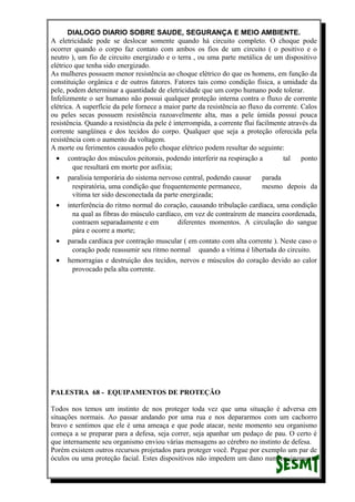 DIALOGO DIARIO SOBRE SAUDE, SEGURANÇA E MEIO AMBIENTE.
A eletricidade pode se deslocar somente quando há circuito completo. O choque pode
ocorrer quando o corpo faz contato com ambos os fios de um circuito ( o positivo e o
neutro ), um fio de circuito energizado e o terra , ou uma parte metálica de um dispositivo
elétrico que tenha sido energizado.
As mulheres possuem menor resistência ao choque elétrico do que os homens, em função da
constituição orgânica e de outros fatores. Fatores tais como condição física, a umidade da
pele, podem determinar a quantidade de eletricidade que um corpo humano pode tolerar.
Infelizmente o ser humano não possui qualquer proteção interna contra o fluxo de corrente
elétrica. A superfície da pele fornece a maior parte da resistência ao fluxo da corrente. Calos
ou peles secas possuem resistência razoavelmente alta, mas a pele úmida possui pouca
resistência. Quando a resistência da pele é interrompida, a corrente flui facilmente através da
corrente sangüínea e dos tecidos do corpo. Qualquer que seja a proteção oferecida pela
resistência com o aumento da voltagem.
A morte ou ferimentos causados pelo choque elétrico podem resultar do seguinte:
• contração dos músculos peitorais, podendo interferir na respiração a tal ponto
que resultará em morte por asfixia;
• paralisia temporária do sistema nervoso central, podendo causar parada
respiratória, uma condição que frequentemente permanece, mesmo depois da
vítima ter sido desconectada da parte energizada;
• interferência do ritmo normal do coração, causando tribulação cardíaca, uma condição
na qual as fibras do músculo cardíaco, em vez de contraírem de maneira coordenada,
contraem separadamente e em diferentes momentos. A circulação do sangue
pára e ocorre a morte;
• parada cardíaca por contração muscular ( em contato com alta corrente ). Neste caso o
coração pode reassumir seu ritmo normal quando a vítima é libertada do circuito.
• hemorragias e destruição dos tecidos, nervos e músculos do coração devido ao calor
provocado pela alta corrente.
PALESTRA 68 - EQUIPAMENTOS DE PROTEÇÃO
Todos nos temos um instinto de nos proteger toda vez que uma situação é adversa em
situações normais. Ao passar andando por uma rua e nos depararmos com um cachorro
bravo e sentimos que ele é uma ameaça e que pode atacar, neste momento seu organismo
começa a se preparar para a defesa, seja correr, seja apanhar um pedaço de pau. O certo é
que internamente seu organismo enviou várias mensagens ao cérebro no instinto de defesa.
Porém existem outros recursos projetados para proteger você. Pegue por exemplo um par de
óculos ou uma proteção facial. Estes dispositivos não impedem um dano num equipamento
 
