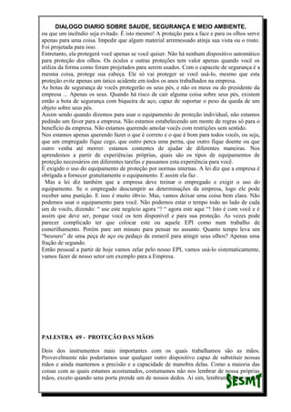 DIALOGO DIARIO SOBRE SAUDE, SEGURANÇA E MEIO AMBIENTE.
ou que um incêndio seja evitado. É isto mesmo! A proteção para a face e para os olhos serve
apenas para uma coisa. Impedir que algum material arremessado atinja sua vista ou o rosto.
Foi projetada para isso.
Entretanto, ela protegerá você apenas se você quiser. Não há nenhum dispositivo automático
para proteção dos olhos. Os óculos e outras proteções tem valor apenas quando você os
utiliza da forma como foram projetados para serem usados. Com o capacete de segurança é a
mesma coisa, protege sua cabeça. Ele só vai proteger se você usá-lo, mesmo que esta
proteção evite apenas um único acidente em todos os anos trabalhados na empresa.
As botas de segurança de vocês protegerão os seus pés, e não os meus ou do presidente da
empresa ... Apenas os seus. Quando há risco de cair alguma coisa sobre seus pés, existem
então a bota de segurança com biqueira de aço, capaz de suportar o peso da queda de um
objeto sobre seus pés.
Assim sendo quando dizemos para usar o equipamento de proteção individual, não estamos
pedindo um favor para a empresa. Não estamos estabelecendo um monte de regras só para o
benefício da empresa. Não estamos querendo amolar vocês com restrições sem sentido.
Nos estamos apenas querendo fazer o que é correto e o que é bom para todos vocês, ou seja,
que um empregado fique cego, que outro perca uma perna, que outro fique doente ou que
outro venha até morrer. estamos contentes de ajudar de diferentes maneiras. Nos
aprendemos a partir de experiências próprias, quais são os tipos de equipamentos de
proteção necessários em diferentes tarefas e passamos esta experiência para você.
É exigido o uso do equipamento de proteção por normas internas. A lei diz que a empresa é
obrigada a fornecer gratuitamente o equipamento. E assim ela faz .
Mas a lei diz também que a empresa deve treinar o empregado e exigir o uso do
equipamento. Se o empregado descumprir as determinações da empresa, logo ele pode
receber uma punição. E isso é muito óbvio. Mas, vamos deixar uma coisa bem clara. Não
podemos usar o equipamento para você. Não podemos estar o tempo todo ao lado de cada
um de vocês, dizendo: “ use este negócio agora “! “ agora este aqui “! Isto é com você e é
assim que deve ser, porque você os tem disponível e para sua proteção. Às vezes pode
parecer complicado ter que colocar este ou aquele EPI como num trabalho de
esmerilhamento. Porém pare um minuto para pensar no assunto. Quanto tempo leva um
“besouro” de uma peça de aço ou pedaço de esmeril para atingir seus olhos? Apenas uma
fração de segundo.
Então pessoal a partir de hoje vamos zelar pelo nosso EPI, vamos usá-lo sistematicamente,
vamos fazer de nosso setor um exemplo para a Empresa.
PALESTRA 69 - PROTEÇÃO DAS MÃOS
Dois dos instrumentos mais importantes com os quais trabalhamos são as mãos.
Provavelmente não poderíamos usar qualquer outro dispositivo capaz de substituir nossas
mãos e ainda mantemos a precisão e a capacidade de manobra delas. Como a maioria das
coisas com as quais estamos acostumados, costumamos não nos lembrar de nossa próprias
mãos, exceto quando uma porta prende um de nossos dedos. Aí sim, lembramos que nossas
 