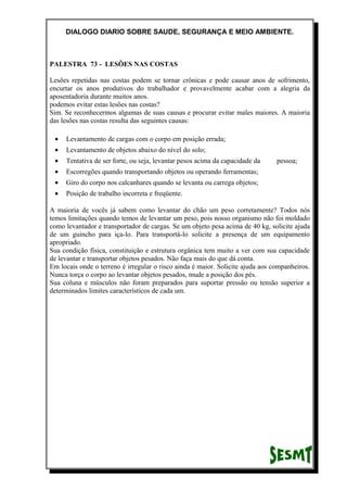 DIALOGO DIARIO SOBRE SAUDE, SEGURANÇA E MEIO AMBIENTE.
PALESTRA 73 - LESÕES NAS COSTAS
Lesões repetidas nas costas podem se tornar crônicas e pode causar anos de sofrimento,
encurtar os anos produtivos do trabalhador e provavelmente acabar com a alegria da
aposentadoria durante muitos anos.
podemos evitar estas lesões nas costas?
Sim. Se reconhecermos algumas de suas causas e procurar evitar males maiores. A maioria
das lesões nas costas resulta das seguintes causas:
• Levantamento de cargas com o corpo em posição errada;
• Levantamento de objetos abaixo do nível do solo;
• Tentativa de ser forte, ou seja, levantar pesos acima da capacidade da pessoa;
• Escorregões quando transportando objetos ou operando ferramentas;
• Giro do corpo nos calcanhares quando se levanta ou carrega objetos;
• Posição de trabalho incorreta e freqüente.
A maioria de vocês já sabem como levantar do chão um peso corretamente? Todos nós
temos limitações quando temos de levantar um peso, pois nosso organismo não foi moldado
como levantador e transportador de cargas. Se um objeto pesa acima de 40 kg, solicite ajuda
de um guincho para iça-lo. Para transportá-lo solicite a presença de um equipamento
apropriado.
Sua condição física, constituição e estrutura orgânica tem muito a ver com sua capacidade
de levantar e transportar objetos pesados. Não faça mais do que dá conta.
Em locais onde o terreno é irregular o risco ainda é maior. Solicite ajuda aos companheiros.
Nunca torça o corpo ao levantar objetos pesados, mude a posição dos pés.
Sua coluna e músculos não foram preparados para suportar pressão ou tensão superior a
determinados limites característicos de cada um.
 