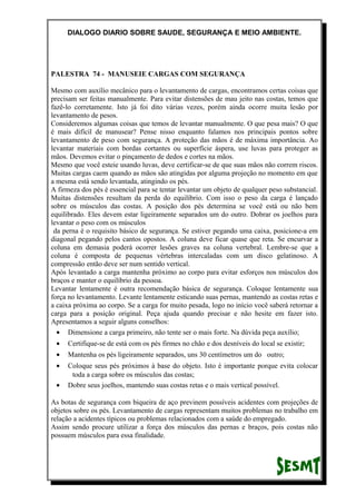 DIALOGO DIARIO SOBRE SAUDE, SEGURANÇA E MEIO AMBIENTE.
PALESTRA 74 - MANUSEIE CARGAS COM SEGURANÇA
Mesmo com auxílio mecânico para o levantamento de cargas, encontramos certas coisas que
precisam ser feitas manualmente. Para evitar distensões de mau jeito nas costas, temos que
fazê-lo corretamente. Isto já foi dito várias vezes, porém ainda ocorre muita lesão por
levantamento de pesos.
Consideremos algumas coisas que temos de levantar manualmente. O que pesa mais? O que
é mais difícil de manusear? Pense nisso enquanto falamos nos principais pontos sobre
levantamento de peso com segurança. A proteção das mãos é de máxima importância. Ao
levantar materiais com bordas cortantes ou superfície áspera, use luvas para proteger as
mãos. Devemos evitar o pinçamento de dedos e cortes na mãos.
Mesmo que você esteie usando luvas, deve certificar-se de que suas mãos não correm riscos.
Muitas cargas caem quando as mãos são atingidas por alguma projeção no momento em que
a mesma está sendo levantada, atingindo os pés.
A firmeza dos pés é essencial para se tentar levantar um objeto de qualquer peso substancial.
Muitas distensões resultam da perda do equilíbrio. Com isso o peso da carga é lançado
sobre os músculos das costas. A posição dos pés determina se você está ou não bem
equilibrado. Eles devem estar ligeiramente separados um do outro. Dobrar os joelhos para
levantar o peso com os músculos
da perna é o requisito básico de segurança. Se estiver pegando uma caixa, posicione-a em
diagonal pegando pelos cantos opostos. A coluna deve ficar quase que reta. Se encurvar a
coluna em demasia poderá ocorrer lesões graves na coluna vertebral. Lembre-se que a
coluna é composta de pequenas vértebras intercaladas com um disco gelatinoso. A
compressão então deve ser num sentido vertical.
Após levantado a carga mantenha próximo ao corpo para evitar esforços nos músculos dos
braços e manter o equilíbrio da pessoa.
Levantar lentamente é outra recomendação básica de segurança. Coloque lentamente sua
força no levantamento. Levante lentamente esticando suas pernas, mantendo as costas retas e
a caixa próxima ao corpo. Se a carga for muito pesada, logo no início você saberá retornar a
carga para a posição original. Peça ajuda quando precisar e não hesite em fazer isto.
Apresentamos a seguir alguns conselhos:
• Dimensione a carga primeiro, não tente ser o mais forte. Na dúvida peça auxílio;
• Certifique-se de está com os pés firmes no chão e dos desníveis do local se existir;
• Mantenha os pés ligeiramente separados, uns 30 centímetros um do outro;
• Coloque seus pés próximos à base do objeto. Isto é importante porque evita colocar
toda a carga sobre os músculos das costas;
• Dobre seus joelhos, mantendo suas costas retas e o mais vertical possível.
As botas de segurança com biqueira de aço previnem possíveis acidentes com projeções de
objetos sobre os pés. Levantamento de cargas representam muitos problemas no trabalho em
relação a acidentes típicos ou problemas relacionados com a saúde do empregado.
Assim sendo procure utilizar a força dos músculos das pernas e braços, pois costas não
possuem músculos para essa finalidade.
 