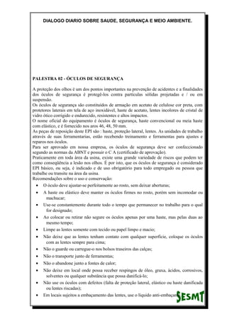 DIALOGO DIARIO SOBRE SAUDE, SEGURANÇA E MEIO AMBIENTE.
PALESTRA 02 - ÓCULOS DE SEGURANÇA
A proteção dos olhos é um dos pontos importantes na prevenção de acidentes e a finalidades
dos óculos de segurança é protegê-los contra partículas sólidas projetadas e / ou em
suspensão.
Os óculos de segurança são constituídos de armação em acetato de celulose cor preta, com
protetores laterais em tela de aço inoxidável, haste de acetato, lentes incolores de cristal de
vidro ótico corrigido e endurecido, resistentes e altos impactos.
O nome oficial do equipamento é óculos de segurança, haste convencional ou meia haste
com elástico, e é fornecido nos aros 46, 48, 50 mm.
As peças de reposição deste EPI são : haste, proteção lateral, lentes. As unidades de trabalho
através de suas ferramentarias, estão recebendo treinamento e ferramentas para ajustes e
reparos nos óculos.
Para ser aprovado em nossa empresa, os óculos de segurança deve ser confeccionado
segundo as normas da ABNT e possuir o C A (certificado de aprovação).
Praticamente em toda área da usina, existe uma grande variedade de riscos que podem ter
como conseqüência a lesão nos olhos. É por isto, que os óculos de segurança é considerado
EPI básico, ou seja, é indicado e de uso obrigatório para todo empregado ou pessoa que
trabalhe ou transite na área da usina.
Recomendações sobre o uso e conservação:
• O óculo deve ajustar-se perfeitamente ao rosto, sem deixar aberturas;
• A haste ou elástico deve manter os óculos firmes no rosto, porém sem incomodar ou
machucar;
• Use-se constantemente durante todo o tempo que permanecer no trabalho para o qual
for designado;
• Ao colocar ou retirar não segure os óculos apenas por uma haste, mas pelas duas ao
mesmo tempo;
• Limpe as lentes somente com tecido ou papel limpo e macio;
• Não deixe que as lentes tenham contato com qualquer superfície, coloque os óculos
com as lentes sempre para cima;
• Não o guarde ou carregue-o nos bolsos traseiros das calças;
• Não o transporte junto de ferramentas;
• Não o abandone junto a fontes de calor;
• Não deixe em local onde possa receber respingos de óleo, graxa, ácidos, corrosivos,
solventes ou qualquer substância que possa danificá-lo;
• Não use os óculos com defeitos (falta de proteção lateral, elástico ou haste danificada
ou lentes riscadas);
• Em locais sujeitos a embaçamento das lentes, use o líquido anti-embaçante.
 