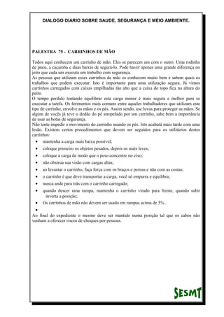 DIALOGO DIARIO SOBRE SAUDE, SEGURANÇA E MEIO AMBIENTE.
PALESTRA 75 - CARRINHOS DE MÃO
Todos aqui conhecem um carrinho de mão. Eles se parecem um com o outro. Uma rodinha
de pneu, a caçamba e duas barras de segurá-lo. Pode haver apenas uma grande diferença no
jeito que cada um executa um trabalho com segurança.
As pessoas que utilizam esses carrinhos de mão os conhecem muito bem e sabem quais os
trabalhos que podem executar. Isto é importante para uma utilização segura. Já vimos
carrinhos carregados com caixas empilhadas tão alto que a caixa do topo fica na altura do
peito.
O tempo perdido tentando equilibrar esta carga menor é mais segura e melhor para se
executar a tarefa. Os ferimentos mais comuns entre aqueles trabalhadores que utilizam este
tipo de carrinho, envolve as mãos e os pés. Assim sendo, use luvas para proteger as mãos. Se
algum de vocês já teve o dedão do pé atropelado por um carrinho, sabe bem a importância
de usar as botas de segurança.
Não tente impedir o movimento do carrinho usando os pés. Isto acabará mais tarde com uma
lesão. Existem certos procedimentos que devem ser seguidos para os utilitários destes
carrinhos:
• mantenha a carga mais baixa possível;
• coloque primeiro os objetos pesados, depois os mais leves;
• coloque a carga de modo que o peso concentre no eixo;
• não obstrua sua visão com cargas altas;
• ao levantar o carrinho, faça força com os braços e pernas e não com as costas;
• o carrinho é que deve transportar a carga, você só empurra e equilibra;
• nunca ande para trás com o carrinho carregado;
• quando descer uma rampa, mantenha o carrinho virado para frente, quando subir
inverta a posição;
• Os carrinhos de mão não devem ser usado em rampas acima de 5% .
•
Ao final do expediente o mesmo deve ser mantido numa posição tal que os cabos não
venham a oferecer riscos de choques por pessoas.
 