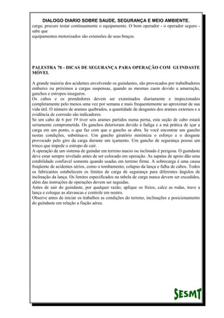 DIALOGO DIARIO SOBRE SAUDE, SEGURANÇA E MEIO AMBIENTE.
carga; procure testar continuamente o equipamento. O bom operador - o operador seguro -
sabe que
equipamentos motorizados são extensões de seus braços.
PALESTRA 78 - DICAS DE SEGURANÇA PARA OPERAÇÃO COM GUINDASTE
MÓVEL
A grande maioria dos acidentes envolvendo os guindastes, são provocados por trabalhadores
embaixo ou próximos a cargas suspensas, quando as mesmas caem devido a amarração,
ganchos e estropos inseguros.
Os cabos e os prendedores devem ser examinados diariamente e inspecionados
completamente pelo menos uma vez por semana e mais frequentemente ao aproximar de sua
vida útil. O número de arames quebrados, a quantidade de desgastes dos arames externos e a
evidência de corrosão são indicadores.
Se um cabo de 6 por 19 tiver seis arames partidos numa perna, esta seção de cabo estará
seriamente comprometida. Os ganchos deterioram devido à fadiga e a má prática de içar a
carga em um ponto, o que faz com que o gancho se abra. Se você encontrar um gancho
nestas condições, substitua-o. Um gancho giratório minimiza o esforço e o desgaste
provocado pelo giro da carga durante um içamento. Um gancho de segurança possui um
trinco que impede o estropo de cair.
A operação de um sistema de guindar em terreno macio ou inclinado é perigosa. O guindaste
deve estar sempre nivelado antes de ser colocado em operação. As sapatas de apoio dão uma
estabilidade confiavel somente quando usadas em terreno firme. A sobrecarga é uma causa
freqüente de acidentes sérios, como o tombamento, colapso da lança e falha de cabos. Todos
os fabricantes estabelecem os limites de carga de segurança para diferentes ângulos de
inclinação da lança. Os limites especificados na tabela de carga nunca devem ser excedidos,
além das instruções de operações devem ser seguidas.
Antes de sair do guindaste, por qualquer razão, aplique os freios, calce as rodas, trave a
lança e coloque as alavancas e controle em neutro.
Observe antes de iniciar os trabalhos as condições do terreno, inclinações e posicionamento
do guindaste em relação a fiação aérea.
 