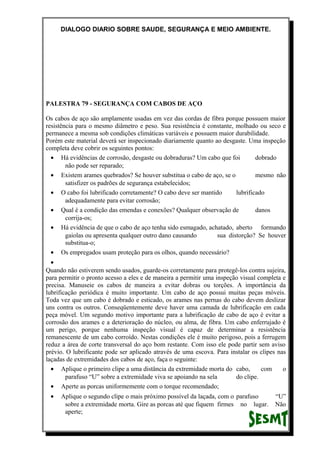 DIALOGO DIARIO SOBRE SAUDE, SEGURANÇA E MEIO AMBIENTE.
PALESTRA 79 - SEGURANÇA COM CABOS DE AÇO
Os cabos de aço são amplamente usadas em vez das cordas de fibra porque possuem maior
resistência para o mesmo diâmetro e peso. Sua resistência é constante, molhado ou seco e
permanece a mesma sob condições climáticas variáveis e possuem maior durabilidade.
Porém este material deverá ser inspecionado diariamente quanto ao desgaste. Uma inspeção
completa deve cobrir os seguintes pontos:
• Há evidências de corrosão, desgaste ou dobraduras? Um cabo que foi dobrado
não pode ser reparado;
• Existem arames quebrados? Se houver substitua o cabo de aço, se o mesmo não
satisfizer os padrões de segurança estabelecidos;
• O cabo foi lubrificado corretamente? O cabo deve ser mantido lubrificado
adequadamente para evitar corrosão;
• Qual é a condição das emendas e conexões? Qualquer observação de danos
corrija-os;
• Há evidência de que o cabo de aço tenha sido esmagado, achatado, aberto formando
gaiolas ou apresenta qualquer outro dano causando sua distorção? Se houver
substitua-o;
• Os empregados usam proteção para os olhos, quando necessário?
•
Quando não estiverem sendo usados, guarde-os corretamente para protegê-los contra sujeira,
para permitir o pronto acesso a eles e de maneira a permitir uma inspeção visual completa e
precisa. Manuseie os cabos de maneira a evitar dobras ou torções. A importância da
lubrificação periódica é muito importante. Um cabo de aço possui muitas peças móveis.
Toda vez que um cabo é dobrado e esticado, os arames nas pernas do cabo devem deslizar
uns contra os outros. Conseqüentemente deve haver uma camada de lubrificação em cada
peça móvel. Um segundo motivo importante para a lubrificação de cabo de aço é evitar a
corrosão dos arames e a deterioração do núcleo, ou alma, de fibra. Um cabo enferrujado é
um perigo, porque nenhuma inspeção visual é capaz de determinar a resistência
remanescente de um cabo corroído. Nestas condições ele é muito perigoso, pois a ferrugem
reduz a área de corte transversal do aço bom restante. Com isso ele pode partir sem aviso
prévio. O lubrificante pode ser aplicado através de uma escova. Para instalar os clipes nas
laçadas de extremidades dos cabos de aço, faça o seguinte:
• Aplique o primeiro clipe a uma distância da extremidade morta do cabo, com o
parafuso “U” sobre a extremidade viva se apoiando na sela do clipe.
• Aperte as porcas uniformemente com o torque recomendado;
• Aplique o segundo clipe o mais próximo possível da laçada, com o parafuso “U”
sobre a extremidade morta. Gire as porcas até que fiquem firmes no lugar. Não
aperte;
 