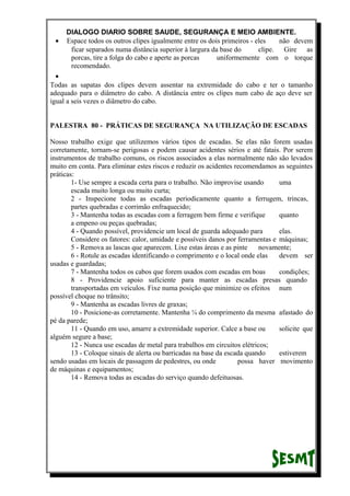 DIALOGO DIARIO SOBRE SAUDE, SEGURANÇA E MEIO AMBIENTE.
• Espace todos os outros clipes igualmente entre os dois primeiros - eles não devem
ficar separados numa distância superior à largura da base do clipe. Gire as
porcas, tire a folga do cabo e aperte as porcas uniformemente com o torque
recomendado.
•
Todas as sapatas dos clipes devem assentar na extremidade do cabo e ter o tamanho
adequado para o diâmetro do cabo. A distância entre os clipes num cabo de aço deve ser
igual a seis vezes o diâmetro do cabo.
PALESTRA 80 - PRÁTICAS DE SEGURANÇA NA UTILIZAÇÃO DE ESCADAS
Nosso trabalho exige que utilizemos vários tipos de escadas. Se elas não forem usadas
corretamente, tornam-se perigosas e podem causar acidentes sérios e até fatais. Por serem
instrumentos de trabalho comuns, os riscos associados a elas normalmente não são levados
muito em conta. Para eliminar estes riscos e reduzir os acidentes recomendamos as seguintes
práticas:
1- Use sempre a escada certa para o trabalho. Não improvise usando uma
escada muito longa ou muito curta;
2 - Inspecione todas as escadas periodicamente quanto a ferrugem, trincas,
partes quebradas e corrimão enfraquecido;
3 - Mantenha todas as escadas com a ferragem bem firme e verifique quanto
a empeno ou peças quebradas;
4 - Quando possível, providencie um local de guarda adequado para elas.
Considere os fatores: calor, umidade e possíveis danos por ferramentas e máquinas;
5 - Remova as lascas que aparecem. Lixe estas áreas e as pinte novamente;
6 - Rotule as escadas identificando o comprimento e o local onde elas devem ser
usadas e guardadas;
7 - Mantenha todos os cabos que forem usados com escadas em boas condições;
8 - Providencie apoio suficiente para manter as escadas presas quando
transportadas em veículos. Fixe numa posição que minimize os efeitos num
possível choque no trânsito;
9 - Mantenha as escadas livres de graxas;
10 - Posicione-as corretamente. Mantenha ¼ do comprimento da mesma afastado do
pé da parede;
11 - Quando em uso, amarre a extremidade superior. Calce a base ou solicite que
alguém segure a base;
12 - Nunca use escadas de metal para trabalhos em circuitos elétricos;
13 - Coloque sinais de alerta ou barricadas na base da escada quando estiverem
sendo usadas em locais de passagem de pedestres, ou onde possa haver movimento
de máquinas e equipamentos;
14 - Remova todas as escadas do serviço quando defeituosas.
 
