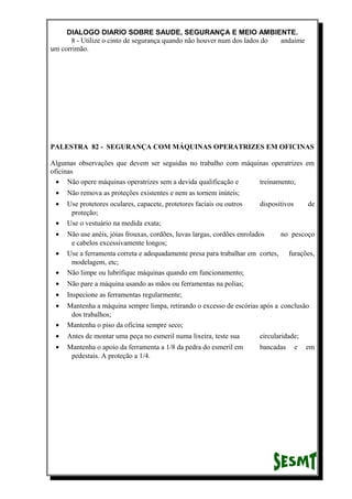 DIALOGO DIARIO SOBRE SAUDE, SEGURANÇA E MEIO AMBIENTE.
8 - Utilize o cinto de segurança quando não houver num dos lados do andaime
um corrimão.
PALESTRA 82 - SEGURANÇA COM MÁQUINAS OPERATRIZES EM OFICINAS
Algumas observações que devem ser seguidas no trabalho com máquinas operatrizes em
oficinas
• Não opere máquinas operatrizes sem a devida qualificação e treinamento;
• Não remova as proteções existentes e nem as tornem inúteis;
• Use protetores oculares, capacete, protetores faciais ou outros dispositivos de
proteção;
• Use o vestuário na medida exata;
• Não use anéis, jóias frouxas, cordões, luvas largas, cordões enrolados no pescoço
e cabelos excessivamente longos;
• Use a ferramenta correta e adequadamente presa para trabalhar em cortes, furações,
modelagem, etc;
• Não limpe ou lubrifique máquinas quando em funcionamento;
• Não pare a máquina usando as mãos ou ferramentas na polias;
• Inspecione as ferramentas regularmente;
• Mantenha a máquina sempre limpa, retirando o excesso de escórias após a conclusão
dos trabalhos;
• Mantenha o piso da oficina sempre seco;
• Antes de montar uma peça no esmeril numa lixeira, teste sua circularidade;
• Mantenha o apoio da ferramenta a 1/8 da pedra do esmeril em bancadas e em
pedestais. A proteção a 1/4.
 
