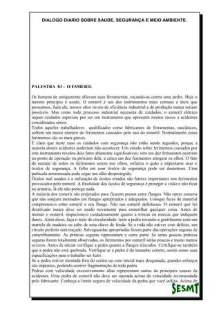 DIALOGO DIARIO SOBRE SAUDE, SEGURANÇA E MEIO AMBIENTE.
PALESTRA 83 - O ESMERIL
Os homens de antigamente afiavam suas ferramentas, roçando-as contra uma pedra. Hoje o
mesmo princípio é usado. O esmeril é um dos instrumentos mais comuns e úteis que
possuímos. Sem ele, nossos altos níveis de eficiência industrial e de produção nunca seriam
possíveis. Mas como todo processo industrial necessita de cuidados, o esmeril elétrico
requer cuidados especiais por ser um instrumento que apresenta muitos riscos a acidentes
considerados sérios.
Todos aqueles trabalhadores qualificados como fabricantes de ferramentas, mecânicos,
sofrem um maior número de ferimentos causados pelo uso do esmeril. Normalmente esses
ferimentos são os mais graves.
É claro que neste caso os cuidados com segurança não estão sendo seguidos, porque a
maioria destes acidentes poderiam não acontecer. Um estudo sobre ferimentos causados por
este instrumento revelou dois fatos altamente significativos: oito em dez ferimentos ocorrem
no ponto de operação ou próximo dele, e cinco em dez ferimentos atingem os olhos. O fato
da metade de todos os ferimentos serem nos olhos, enfatiza o quão é importante usar o
óculos de segurança. A falha em usar óculos de segurança pode ser desastrosa. Uma
partícula arremessada pode cegar um olho desprotegido.
Óculos mal usados e a utilização de óculos errados são fatores importantes nos ferimentos
provocados pelo esmeril. A finalidade dos óculos de segurança é proteger a visão e não ficar
no armário, lá ele não protege nada.
A maioria dos esmeris são projetados para ficarem presos entre flanges. Não opere esmeris
que não estejam montados em flanges apropriados e adequados. Coloque faces de material
compreensivo entre esmeril e seu flange. Não use esmeril defeituoso. O esmeril que foi
desativado nunca deve ser usado novamente para esmerilhar qualquer coisa. Antes de
montar o esmeril, inspecione-o cuidadosamente quanto a trincas ou marcas que indiquem
danos. Além disso, faça o teste de circularidade. teste a pedra tocando-a gentilmente com um
martelo de madeira ou cabo de uma chave de fenda. Se a roda não estiver com defeito, um
círculo perfeito será traçado. Salvaguardas apropriadas fazem parte das operações seguras de
esmerilhamento. As práticas seguras representam a outra parte. Se umas poucas práticas
seguras forem totalmente observadas, os ferimentos por esmeril serão poucos e muito menos
severos. Antes de iniciar verifique a pedra quanto a flanges trincados. Certifique-se também
que a pedra não está quebrada. Verifique se a pedra é do tamanho correto, assim como suas
especificações para o trabalho ser feito.
Se a pedra estiver montada fora do centro ou com lateral mais desgastada, grandes esforços
são impostos, podendo ocorrer fragmentação de toda pedra.
Pedras com velocidade excessivamente altas representam outras da principais causas de
acidentes. Uma pedra de esmeril não deve ser operada acima da velocidade recomendada
pelo fabricante. Conheça o limite seguro de velocidade da pedra que você utiliza. Acima de
 