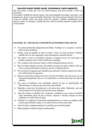 DIALOGO DIARIO SOBRE SAUDE, SEGURANÇA E MEIO AMBIENTE.
tudo, não monte a pedra que você usa noutra máquina, que possa exceder o limite de
velocidade.
Executando o trabalho de maneira segura, você está protegendo seus dedos, suas mãos e seu
equipamento. Segure a peça de trabalho firmemente, não muito próximo da pedra. Não force
a peça de trabalho contra uma pedra ainda fria, aplique o trabalho gradualmente para
aquecer a pedra. Ao desligar o esmeril não saia e deixe-o sozinho enquanto a pedra estiver
em movimento.
PALESTRA 84 - SEGURANÇA COM PRENSA/FURADEIRA PARA METAL
• Use apenas ferramentas adequadamente afiadas. Verifique se os soquetes e encaixes
estão em boas condições;
• Prenda a peça de trabalho no torno ou apoio e fixe-o na mesa da prensa. Nenhum
trabalho deve ser feito segurando a peça manualmente enquanto perfura;
• Não aperte a morsa ou braçadeira enquanto a máquina estiver em movimento ou
quando a máquina estiver sendo lubrificada ou ajustada;
• Use o capacete mais justo para manter o cabelo afastado das peças móveis;
• Não use roupas folgadas ou jóias, elas podem ser presas por peças rotativas. Não use
luvas ou coisas penduradas no pescoço, camisas ou blusões abertos;
• Use os óculos de segurança que impedirão que partículas voadoras atinjam seus olhos.
Use também botas de segurança.
• Remova as partículas metálicas da mesa e da área de trabalho com uma escova ou um
instrumento apropriado. Não use o ar comprimido ou as mãos para fazer esse tipo de
trabalho;
• Não opere as furadeiras com velocidades maiores do que as especificações do
fabricante para os materiais que estiverem sendo furados;
• Mantenha a mesa livre de ferramentas e de outros itens soltos. Mantenha o piso em
volta da prensa livre de objetos que possam causar tropeções;
• Antes de começar a trabalhar com a máquina , certifique-se que a peça de trabalho
esteja firmemente presa, de que as brocas, soquetes e encaixes estejam em boas
condições e se estão firmes no lugar;
• Verifique se a máquina foi lubrificada apropriadamente e se todas as condições estão
corretas para utilização segura e se as chaves de trava foram removidas;
• Antes de deixar a máquina desligue-a e certifique que ela tenha parado;
• Relate qualquer condição insegura imediatamente.
 