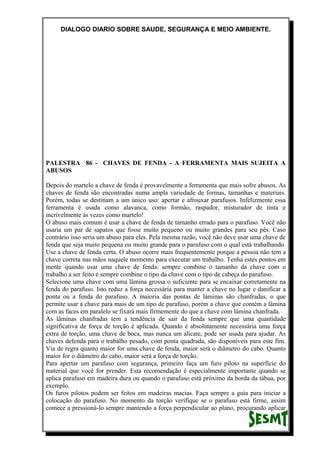 DIALOGO DIARIO SOBRE SAUDE, SEGURANÇA E MEIO AMBIENTE.
PALESTRA 86 - CHAVES DE FENDA - A FERRAMENTA MAIS SUJEITA A
ABUSOS
Depois do martelo a chave de fenda é provavelmente a ferramenta que mais sofre abusos. As
chaves de fenda são encontradas numa ampla variedade de formas, tamanhas e materiais.
Porém, todas se destinam a um único uso: apertar e afrouxar parafusos. Infelizmente essa
ferramenta é usada como alavanca, como formão, raspador, misturador de tinta e
incrivelmente ás vezes como martelo!
O abuso mais comum é usar a chave de fenda de tamanho errado para o parafuso. Você não
usaria um par de sapatos que fosse muito pequeno ou muito grandes para seu pés. Caso
contrário isso seria um abuso para eles. Pela mesma razão, você não deve usar uma chave de
fenda que seja muito pequena ou muito grande para o parafuso com o qual está trabalhando.
Use a chave de fenda certa. O abuso ocorre mais frequentemente porque a pessoa não tem a
chave correta nas mãos naquele momento para executar um trabalho. Tenha estes pontos em
mente quando usar uma chave de fenda: sempre combine o tamanho da chave com o
trabalho a ser feito e sempre combine o tipo da chave com o tipo de cabeça do parafuso.
Selecione uma chave com uma lâmina grossa o suficiente para se encaixar corretamente na
fenda do parafuso. Isto reduz a força necessária para manter a chave no lugar e danificar a
ponta ou a fenda do parafuso. A maioria das pontas de lâminas são chanfradas, o que
permite usar a chave para mais de um tipo de parafuso, porém a chave que contém a lâmina
com as faces em paralelo se fixará mais firmemente do que a chave com lâmina chanfrada.
As lâminas chanfradas tem a tendência de sair da fenda sempre que uma quantidade
significativa de força de torção é aplicada. Quando é absolutamente necessária uma força
extra de torção, uma chave de boca, mas nunca um alicate, pode ser usada para ajudar. As
chaves defenda para o trabalho pesado, com ponta quadrada, são disponíveis para este fim.
Via de regra quanto maior for uma chave de fenda, maior será o diâmetro do cabo. Quanto
maior for o diâmetro do cabo, maior será a força de torção.
Para apertar um parafuso com segurança, primeiro faça um furo piloto na superfície do
material que você for prender. Esta recomendação é especialmente importante quando se
aplica parafuso em madeira dura ou quando o parafuso está próximo da borda da tábua, por
exemplo.
Os furos pilotos podem ser feitos em madeiras macias. Faça sempre a guia para iniciar a
colocação do parafuso. No momento da torção verifique se o parafuso está firme, assim
comece a pressioná-lo sempre mantendo a força perpendicular ao plano, procurando aplicar
 