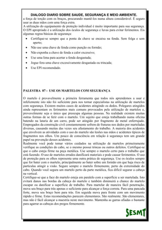 DIALOGO DIARIO SOBRE SAUDE, SEGURANÇA E MEIO AMBIENTE.
a força de torção com os braços, procurando mantê-los numa altura considerável. É seguro
usar as duas mãos com uma força extra.
A utilização do equipamento de proteção individual é muito importante para sua segurança.
O EPI apropriado é a utilização dos óculos de segurança e luvas para evitar ferimentos. Eis
algumas regras básicas de segurança:
• Certifique-se sempre que a ponta da chave se encaixa na fenda. Sem folga e sem
aperto;
• Não use uma chave de fenda como punção ou formão;
• Não exponha a chave de fenda a calor excessivo;
• Use uma lima para acertar a fenda desgastada;
• Jogue fora uma chave excessivamente desgastada ou trincada;
• Use EPI recomendado.
PALESTRA 87 - USE OS MARTELOS COM SEGURANÇA
O martelo é provavelmente a primeira ferramenta que todos nós aprendemos a usar e
infelizmente isto não foi suficiente para nos tornar especialistas na utilização de martelos
com segurança. Existem muitos casos de acidentes atingindo os dedos. Polegares atingidos
ainda representam os ferimentos mais comuns provocados pela utilização de martelos e,
provavelmente seja o único que preocupa algumas pessoas. Na realidade existem muitas
outras formas de se ferir com o martelo. Um sujeito que esteja trabalhando numa oficina
batendo na lataria de um carro, pode ser atingido por fragmento de metal enferrujado.
Empregados da construção civil constantemente sofrem de fraturas nos dedos por marteladas
diversas, causando muitas das vezes seu afastamento do trabalho. A maioria dos acidentes
que envolvem as atividades com o uso do martelo são lesões nas mãos e acidentes típicos de
fragmentos nos olhos. Um pouco de consciência em relação à segurança tem um grande
papel na prevenção desses acidentes.
Realmente você pode tomar vários cuidados na utilização de martelos primeiramente
verifique as condições do cabo, se o mesmo possui trincas ou outros defeitos. Certifique-se
que o cabo esteja firme na peça metálica. Use sempre o martelo certo para o trabalho que
está fazendo. O uso de martelos errados danificará materiais e pode causar ferimentos. O uso
de proteção para os olhos representa uma outra prática de segurança. Use os óculos sempre
que for bater com o martelo, principalmente ao bater sobre um formão em que haja risco de
partículas atingir a visão. Segure sempre o martelo firmemente, perto da extremidade do
cabo. Quando você segura um martelo perto da parte metálica, fica difícil segurar a cabeça
na vertical.
Certifique-se que a face do martelo esteja em paralelo com a superfície a ser martelada. Isto
evitará danos nas bordas da cabeça do martelo e também diminuirá a chance do martelo
escapar ou danificar a superfície de trabalho. Para martelar de maneira fácil penetração,
mova seu braço para trás apenas o suficiente para alcançar a força correta. Para uma pancada
forte, mova seu braço bem para trás. Em seguida mova para frente com um movimento
rápido e firme. Estas recomendações parecem elementares. São realmente. São elementares,
mas não é fácil alcançar a maestria neste movimento. Mantenha as garras afiadas o bastante
para agarrar as cabeças dos pregos firmemente.
 