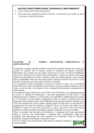 DIALOGO DIARIO SOBRE SAUDE, SEGURANÇA E MEIO AMBIENTE.
• Usar as chaves com as mãos sujas de óleo;
• Girar uma chave ajustável de maneira incorreta. A pressão deve ser sempre na garra
fixa, que é a mais forte das duas.
PALESTRA 89 - PORQUE INSPECIONAR FERRAMENTAS E
EQUIPAMENTOS?
Os pequenos e grandes acidentes geralmente acontecem da mesma maneira. Os eventos que
acabam em acidentes são os mesmos, porém os resultados são bastante diferentes.
Suponhamos, por exemplo que um martelo esteja frouxo no cabo. Um dia um trabalhador
tenta usá-lo, batendo em um objeto sobre uma bancada. A cabeça do martelo salta longe,
batendo em uma parede de concreto e caindo ao chão, não ferindo ninguém e nem causando
danos à propriedade. Porém em uma outra ocasião a cabeça do martelo sai do cabo e vai de
encontro a uma pessoa que estava perto, ferindo-a seriamente.
As circunstâncias foram inicialmente as mesmas em ambos os casos, mas os resultados
foram diferentes. O que é desagradável nessa história é que nunca sabemos quando a cabeça
frouxa vai sair do cabo e ferir alguém. Assim a inspeção de ferramentas e equipamentos se
torna evidente.
Uma inspeção regular significa que você verificou uma ferramenta ou um equipamento antes
de usá-lo. A inspeção de ferramentas é uma parte programada de cada tarefa. É tão
indispensável para o trabalho a ser feito quanto a sua habilidade e qualificação para executá-
lo. A verificação se as ferramentas e equipamentos estão em ordem é o primeiro passo não
apenas para uma operação segura, mas também para uma operação eficiente. Quantas vezes
você ouviu alguém dizer que um melhor trabalho poderia ter sido feito se as ferramentas e
equipamentos estivessem em melhores condições? Talvez um formão mais afiado tivesse
facilitado o encaixe de uma trava numa porta, ou talvez uma gota de óleo num mancal
pudesse ter evitado uma perda na produção, quando o maquinário teve que ser parado.
Talvez os produtos não tivessem sido danificados e o guindaste não tivesse apresentado
falhas, se tivessem sido inspecionados e reparados antes. Naturalmente, todos esses
exemplos estão relacionados em coisas materiais. Eles aumentam a falta de eficiência,
diminuem os padrões de produção e aumentam o custo.
Um novo mancal, mais umas poucas outras peças de reposição colocarão o maquinário de
volta ao trabalho.
 