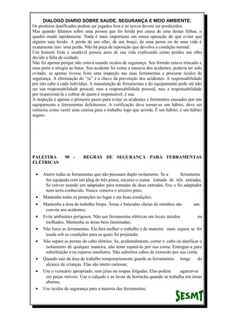 DIALOGO DIARIO SOBRE SAUDE, SEGURANÇA E MEIO AMBIENTE.
Os produtos danificados podem ser jogados fora e os novos devem ser produzidos.
Mas quando falamos sobre uma pessoa que foi ferida por causa de uma destas falhas, o
quadro muda rapidamente. Nada é mais importante em nossa operação do que evitar que
alguém saia ferido. A perda de um olho, de um braço, de uma perna ou de uma vida é
exatamente isto: uma perda. Não há peça de reposição que devolva a condição normal.
Um homem forte e saudável passou anos de sua vida explicando como perdeu um olho
devido a falta de cuidado.
Não foi apenas porque não estava usando óculos de segurança. Seu formão estava trincado e
uma parte o atingiu ao bater. Seu acidente foi como a maioria dos acidentes, poderia ter sido
evitado, se apenas tivesse feito uma inspeção nas suas ferramentas e procurar óculos de
segurança. A eliminação do “se” é a chave da prevenção dos acidentes. A responsabilidade
por isto cabe a cada indivíduo. A manutenção de ferramentas e do equipamento pode até não
ser sua responsabilidade pessoal, mas a responsabilidade pessoal, mas a responsabilidade
por inspecioná-la e cobrar de quem é responsável, é sua.
A inspeção é apenas o primeiro passo para evitar os acidentes e ferimentos causados por um
equipamento e ferramentas defeituosos. A verificação deve tornar-se um hábito, deve ser
rotineira como vestir uma camisa para o trabalho logo que acorda. É um hábito, é um hábito
seguro.
PALESTRA 90 - REGRAS DE SEGURANÇA PARA FERRAMENTAS
ELÉTRICAS
• Aterre todas as ferramentas que não possuam duplo isolamento. Se a ferramenta
for equipada com um plug de três pinos, encaixe-o numa tomada de três entradas.
Se estiver usando um adaptador para tomadas de duas entradas, fixe o fio adaptador
num terra conhecido. Nunca remova o terceiro pino;
• Mantenha todas as proteções no lugar e em boas condições;
• Mantenha a área de trabalho limpa. Áreas e bancadas cheias de entulhos são um
convite aos acidentes;
• Evite ambientes perigosos. Não use ferramentas elétricas em locais úmidos ou
molhados. Mantenha as áreas bem iluminadas;
• Não force as ferramentas. Ela fará melhor o trabalho e de maneira mais segura se for
usada sob as condições para as quais foi projetada;
• Não separe as pernas do cabo elétrico. Se, acidentalmente, cortar o cabo ou danificar o
isolamento de qualquer maneira, não tente repará-lo por sua conta. Entregue-a para
substituição e/ou reparos imediatos. Não substitua cabos de extensão por sua conta;
• Quando sair da área de trabalho temporariamente guarde as ferramentas longe do
alcance de crianças. Elas são muito curiosas;
• Use o vestuário apropriado, sem jóias ou roupas folgadas. Elas podem agarrar-se
em peças móveis. Use o calçado e as luvas de borracha quando se trabalha em áreas
abertas;
• Use óculos de segurança para a maioria das ferramentas;
 