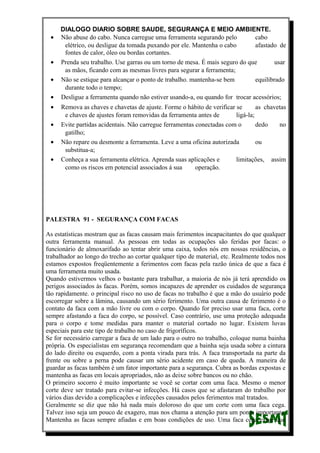 DIALOGO DIARIO SOBRE SAUDE, SEGURANÇA E MEIO AMBIENTE.
• Não abuse do cabo. Nunca carregue uma ferramenta segurando pelo cabo
elétrico, ou desligue da tomada puxando por ele. Mantenha o cabo afastado de
fontes de calor, óleo ou bordas cortantes.
• Prenda seu trabalho. Use garras ou um torno de mesa. É mais seguro do que usar
as mãos, ficando com as mesmas livres para segurar a ferramenta;
• Não se estique para alcançar o ponto de trabalho. mantenha-se bem equilibrado
durante todo o tempo;
• Desligue a ferramenta quando não estiver usando-a, ou quando for trocar acessórios;
• Remova as chaves e chavetas de ajuste. Forme o hábito de verificar se as chavetas
e chaves de ajustes foram removidas da ferramenta antes de ligá-la;
• Evite partidas acidentais. Não carregue ferramentas conectadas com o dedo no
gatilho;
• Não repare ou desmonte a ferramenta. Leve a uma oficina autorizada ou
substitua-a;
• Conheça a sua ferramenta elétrica. Aprenda suas aplicações e limitações, assim
como os riscos em potencial associados á sua operação.
PALESTRA 91 - SEGURANÇA COM FACAS
As estatísticas mostram que as facas causam mais ferimentos incapacitantes do que qualquer
outra ferramenta manual. As pessoas em todas as ocupações são feridas por facas: o
funcionário de almoxarifado ao tentar abrir uma caixa, todos nós em nossas residências, o
trabalhador ao longo do trecho ao cortar qualquer tipo de material, etc. Realmente todos nos
estamos expostos freqüentemente a ferimentos com facas pela razão única de que a faca é
uma ferramenta muito usada.
Quando estivermos velhos o bastante para trabalhar, a maioria de nós já terá aprendido os
perigos associados às facas. Porém, somos incapazes de aprender os cuidados de segurança
tão rapidamente. o principal risco no uso de facas no trabalho é que a mão do usuário pode
escorregar sobre a lâmina, causando um sério ferimento. Uma outra causa de ferimento é o
contato da faca com a mão livre ou com o corpo. Quando for preciso usar uma faca, corte
sempre afastando a faca do corpo, se possível. Caso contrário, use uma proteção adequada
para o corpo e tome medidas para manter o material cortado no lugar. Existem luvas
especiais para este tipo de trabalho no caso de frigoríficos.
Se for necessário carregar a faca de um lado para o outro no trabalho, coloque numa bainha
própria. Os especialistas em segurança recomendam que a bainha seja usada sobre a cintura
do lado direito ou esquerdo, com a ponta virada para trás. A faca transportada na parte da
frente ou sobre a perna pode causar um sério acidente em caso de queda. A maneira de
guardar as facas também é um fator importante para a segurança. Cubra as bordas expostas e
mantenha as facas em locais apropriados, não as deixe sobre bancos ou no chão.
O primeiro socorro é muito importante se você se cortar com uma faca. Mesmo o menor
corte deve ser tratado para evitar-se infecções. Há casos que se afastaram do trabalho por
vários dias devido a complicações e infecções causados pelos ferimentos mal tratados.
Geralmente se diz que não há nada mais doloroso do que um corte com uma faca cega.
Talvez isso seja um pouco de exagero, mas nos chama a atenção para um ponto importante.
Mantenha as facas sempre afiadas e em boas condições de uso. Uma faca cega exige que
 
