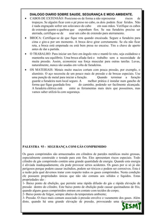 DIALOGO DIARIO SOBRE SAUDE, SEGURANÇA E MEIO AMBIENTE.
• CABOS DE EXTENSÃO: Posicione-os de forma a não representar riscos de
tropeços. Se alguém ficar com o pé preso no cabo, os dois podem ficar feridos. Não
é nada engraçado sofrer um solavanco do cabo em suas mãos. Verifique os cabos
de extensão quanto a quebras que exponham fios. Se sua furadeira precisa ser
aterrada, certifique-se de usar um cabo de extensão para aterramento.
• BROCA: Certifique-se de que fique reta quando encaixada. Segure a furadeira para
cima e gire-a por um momento. A broca deve girar corretamente. Se ela não ficar
reta, a broca está empenada ou está bem presa no encaixe. Tire a chave de aperto
antes de dar a partida.
• O TRABALHO: Para iniciar um furo em ângulo reto e mantê-lo reto, seja cuidadoso e
mantenha seu equilíbrio. Uma broca afiada fará o trabalho sem a necessidade de
muita pressão. Assim, economize sua força muscular para outras tarefas. Luvas,
naturalmente, nunca são usadas em volta de furadeiras.
• OS MATERIAIS: Metais muito macios cortam com pouca pressão, por exemplo, o
alumínio. O aço necessita de um pouco mais de pressão e de brocas especiais. Use
uma punção de metal para iniciar a furação. Quando terminar a furação
guarde a furadeira num local seguro. A melhor prática é instalar num gancho de
forma que fique guardada fora do caminho, podendo ser facilmente alcançada.
A furadeira elétrica está entre as ferramentas mais úteis que possuímos, mas
vamos saber utilizá-la com segurança.
PALESTRA 93 - SEGURANÇA COM GÁS COMPRIMIDO
Os gases comprimidos são armazenados em cilindros de paredes metálicas muito grossas,
especialmente construído e testado para este fim. Eles apresentam riscos especiais. Todo
cilindro de gás comprimido contém uma grande quantidade de energia. Quando esta energia
é aliviada inadequadamente, ela pode provocar sérios acidentes. Os gases por si só já são
perigosos porque podem causar incêndios, podem ser tóxicos e podem ser corrosivos. Esta é
a razão pela qual devemos tratar com respeito todos os gases comprimidos. Nesta condição
ele possuem propriedades únicas que não são comuns aos sólidos e líquidos. Estas
propriedades são :
1- Baixo ponto de ebulição, que permite uma rápida difusão do gás e rápida elevação de
pressão dentro do cilindro. Este baixo ponto de ebulição pode causar queimaduras de frio,
quando alguns gases comprimidos entram em contato com tecidos do corpo;
2- Baixo ponto de fulgor, sempre abaixo da temperatura ambiente;
3- Pressão. O risco mais comum associado à pressão envolve o vazamento dos gases. Além
disto, quando há uma grande elevação de pressão, provocando uma descompressão
 