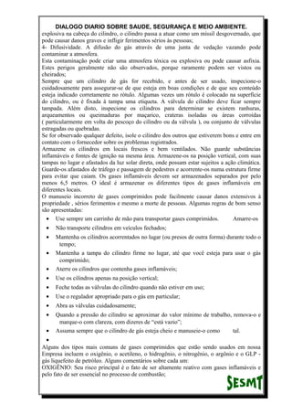 DIALOGO DIARIO SOBRE SAUDE, SEGURANÇA E MEIO AMBIENTE.
explosiva na cabeça do cilindro, o cilindro passa a atuar como um míssil desgovernado, que
pode causar danos graves e infligir ferimentos sérios às pessoas;
4- Difusividade. A difusão do gás através de uma junta de vedação vazando pode
contaminar a atmosfera.
Esta contaminação pode criar uma atmosfera tóxica ou explosiva ou pode causar asfixia.
Estes perigos geralmente não são observados, porque raramente podem ser vistos ou
cheirados;
Sempre que um cilindro de gás for recebido, e antes de ser usado, inspecione-o
cuidadosamente para assegurar-se de que esteja em boas condições e de que seu conteúdo
esteja indicado corretamente no rótulo. Algumas vezes um rótulo é colocado na superfície
do cilindro, ou é fixada à tampa uma etiqueta. A válvula do cilindro deve ficar sempre
tampada. Além disto, inspecione os cilindros para determinar se existem ranhuras,
arqueamentos ou queimaduras por maçarico, crateras isoladas ou áreas corroídas
( particularmente em volta do pescoço do cilindro ou da válvula ), ou conjunto de válvulas
estragadas ou quebradas.
Se for observado qualquer defeito, isole o cilindro dos outros que estiverem bons e entre em
contato com o fornecedor sobre os problemas registrados.
Armazene os cilindros em locais frescos e bem ventilados. Não guarde substâncias
inflamáveis e fontes de ignição na mesma área. Armazene-os na posição vertical, com suas
tampas no lugar e afastados da luz solar direta, onde possam estar sujeitos a ação climática.
Guarde-os afastados de tráfego e passagem de pedestres e acorrente-os numa estrutura firme
para evitar que caiam. Os gases inflamáveis devem ser armazenados separados por pelo
menos 6,5 metros. O ideal é armazenar os diferentes tipos de gases inflamáveis em
diferentes locais.
O manuseio incorreto de gases comprimidos pode facilmente causar danos extensivos à
propriedade , sérios ferimentos e mesmo a morte de pessoas. Algumas regras de bom senso
são apresentadas:
• Use sempre um carrinho de mão para transportar gases comprimidos. Amarre-os
• Não transporte cilindros em veículos fechados;
• Mantenha os cilindros acorrentados no lugar (ou presos de outra forma) durante todo o
tempo;
• Mantenha a tampa do cilindro firme no lugar, até que você esteja para usar o gás
comprimido;
• Aterre os cilindros que contenha gases inflamáveis;
• Use os cilindros apenas na posição vertical;
• Feche todas as válvulas do cilindro quando não estiver em uso;
• Use o regulador apropriado para o gás em particular;
• Abra as válvulas cuidadosamente;
• Quando a pressão do cilindro se aproximar do valor mínimo de trabalho, remova-o e
marque-o com clareza, com dizeres de “está vazio”;
• Assuma sempre que o cilindro de gás esteja cheio e manuseie-o como tal.
•
Alguns dos tipos mais comuns de gases comprimidos que estão sendo usados em nossa
Empresa incluem o oxigênio, o acetileno, o hidrogênio, o nitrogênio, o argônio e o GLP -
gás liquefeito de petróleo. Alguns comentários sobre cada um:
OXIGÊNIO: Seu risco principal é o fato de ser altamente reativo com gases inflamáveis e
pelo fato de ser essencial no processo de combustão;
 