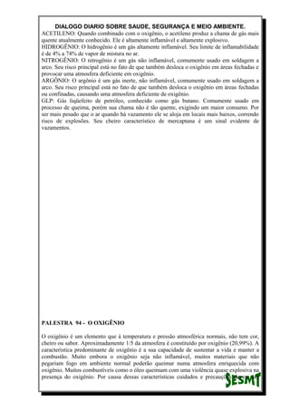DIALOGO DIARIO SOBRE SAUDE, SEGURANÇA E MEIO AMBIENTE.
ACETILENO: Quando combinado com o oxigênio, o acetileno produz a chama de gás mais
quente atualmente conhecido. Ele é altamente inflamável e altamente explosivo.
HIDROGÊNIO: O hidrogênio é um gás altamente inflamável. Seu limite de inflamabilidade
é de 4% a 74% de vapor de mistura no ar.
NITROGÊNIO: O nitrogênio é um gás não inflamável, comumente usado em soldagem a
arco. Seu risco principal está no fato de que também desloca o oxigênio em áreas fechadas e
provocar uma atmosfera deficiente em oxigênio.
ARGÔNIO: O argônio é um gás inerte, não inflamável, comumente usado em soldagem a
arco. Seu risco principal está no fato de que também desloca o oxigênio em áreas fechadas
ou confinadas, causando uma atmosfera deficiente de oxigênio.
GLP: Gás liqüefeito de petróleo, conhecido como gás butano. Comumente usado em
processo de queima, porém sua chama não é tão quente, exigindo um maior consumo. Por
ser mais pesado que o ar quando há vazamento ele se aloja em locais mais baixos, correndo
risco de explosões. Seu cheiro característico de mercaptana é um sinal evidente de
vazamentos.
PALESTRA 94 - O OXIGÊNIO
O oxigênio é um elemento que à temperatura e pressão atmosférica normais, não tem cor,
cheiro ou sabor. Aproximadamente 1/5 da atmosfera é constituído por oxigênio (20,99%). A
característica predominante de oxigênio é a sua capacidade de sustentar a vida e manter a
combustão. Muito embora o oxigênio seja não inflamável, muitos materiais que não
pegariam fogo em ambiente normal poderão queimar numa atmosfera enriquecida com
oxigênio. Muitos combustíveis como o óleo queimam com uma violência quase explosiva na
presença do oxigênio. Por causa dessas características cuidados e precauções devem ser
 
