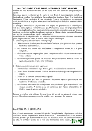 DIALOGO DIARIO SOBRE SAUDE, SEGURANÇA E MEIO AMBIENTE.
tomados na hora de entrar em áreas ou em locais onde uma atmosfera enriquecida pode
existir.
Em estado gasoso o oxigênio tem 1,1 vezes o peso do ar. O mais importante método de
fabricação de oxigênio é por distilação fracionada após a liquefação do ar. O ar liqüefeito é
basicamente 1/5 de oxigênio e 4/5 de nitrogênio. Como o nitrogênio tem um ponto de
ebulição mais baixo, o oxigênio sobra em forma líquida após a ebulição e a evaporação do
nitrogênio.
As principais aplicações do oxigênio tem suas origens nas propriedades de sustentação à
vida e de manutenção da combustão deste gás. O oxigênio é usado em terapia respiratória,
para ressuscitação após asfixia e para anestesia em conjunto com outros gases em áreas de
medicina. o oxigênio também é usado para sustentar a vida na aviação a grandes altitudes e
para auxiliar nos mergulhos a grandes profundidades.
O uso industrial de oxigênio inclui sua utilização em conjunto com acetileno ou com outros
gases em processos em cortes de metais, solda, têmpera, chanfragem.
1 - Diretrizes para o armazenamento com segurança:
• Não coloque os cilindros perto de materiais inflamáveis, principalmente óleo, graxa ou
material de fácil combustão.
• Os cilindros não devem ser armazenados a temperaturas acima de 51,6 graus
centígrados.
• Os cilindros devem ser protegidos contra choques mecânico. Devem ser amarrados na
posição vertical.
• Os cilindros pequenos podem ser usados na posição horizontal, porém a válvula e o
regulador de pressão deverão estar protegidos.
•
2 - Diretrizes para o manuseio com segurança:
• Não manuseie com as mãos sujas de óleo, graxa ou outro material inflamável.
• Nunca mexa ou tente consertar válvulas. Ela nunca deve ser polida com produtos de
limpeza.
• Nunca use os cilindros como rolete ou suportes.
• A movimentação por meio de guindaste ‘necessária. Deve-se providenciar uma
plataforma, devidamente amarrados.
• Os cilindros não devem ser transportados horizontalmente por empilhadeiras com
válvulas salientes. A mesma pode ser danificada por objetos estacionários. Os
cilindros nunca devem ser arrastados.
•
Embora o oxigênio seja utilizado de uma forma útil em vários setores de nossas vidas,
sempre é bom lembrar dos aspectos relacionados com a segurança dos mesmos.
PALESTRA 95 - O ACETILENO
O acetileno é composto de carbono e hidrogênio. É um gás incolor e ligeiramente mais leve
que o ar a mesma temperatura e pressão atmosférica. O acetileno com 100% de pureza é
inodoro, porém o gás normalmente utilizado nas indústrias possui um cheiro característico
de alho. O acetileno queima no a com uma temperatura muito quente, isto é, atinge
 