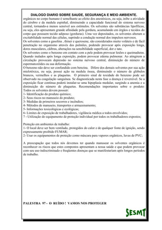 DIALOGO DIARIO SOBRE SAUDE, SEGURANÇA E MEIO AMBIENTE.
orgânicos no corpo humano é semelhante ao efeito dos anestésicos, ou seja, inibe a atividade
do cérebro e da medula espinhal, diminuindo a capacidade funcional do sistema nervoso
central, tornando-a menos sensível aos estímulos. Os solventes são substâncias lipofílicas,
ou seja, eles apresentam grande afinidade pela gordura, acumulando em órgãos e tecidos do
corpo que possuem tecido adiposo (gorduras). Uma vez depositados, os solventes alteram a
excitabilidade normal das células, suprindo a condução normal dos impulsos nervosos.
Os solventes como a gasolina , thiner e querosene, são considerados muito voláteis e de fácil
penetração no organismo através dos pulmões, podendo provocar após exposição longa,
dores musculares, cãibras, alterações na sensibilidade superficial, dor e tato.
Os solventes como o benzeno em contato com a pele podem provocar lesões e queimaduras.
Quando inalados após longa exposição, podem provocar edema pulmonar. Ao atingirem a
circulação provocam depressão no sistema nervoso central, diminuíção do número de
espermatozóides ou sua deformação.
O benzeno não deve ser confundido com benzina. Difere dos demais solventes por sua ação
mielotóxica, ou seja, possui ação na medula óssea, diminuindo o número de glóbulos
brancos, vermelhos e as plaquetas. O primeiro sinal de toxidade do benzeno pode ser
observado na coagulação sanguínea. Se diagnosticada nesta fase a doença é reversível. Se a
exposição ficar contínua poderá instalar-se uma hipoplasia medular, surgindo a anemia e a
diminuição do número de plaquetas. Recomendações importantes sobre o produto:
Todos os solventes devem possuir:
1- Identificação do produto químico;
2- Seus riscos no manuseio do produto;
3- Medidas de primeiros socorros e incêndios;
4- Métodos de manuseio, transportes e armazenamento;
5- Informações toxicológicas e ecológicas;
6- Limites de exposição de trabalhadores, vigilância médica a todos envolvidos;
7 - Utilização do equipamento de proteção individual por todos os trabalhadores expostos;
Proteção em ambientes de trabalho:
1- O local deve ser bem ventilado, protegidos do calor e de qualquer fonte de ignição, sendo
expressamente proibido FUMAR;
2- Usar os equipamentos de proteção como máscara para vapores orgânicos, luvas de PVC;
A preocupação que todos nós devemos ter quando manusear os solventes orgânicos é
reconhecer os riscos que estes compostos apresentam a nossa saúde e que podem provocar
com seu uso indiscriminado e freqüentes doenças que se manifestariam após longos períodos
de trabalho.
PALESTRA 97 - O RUÍDO ! VAMOS NOS PROTEGER
 
