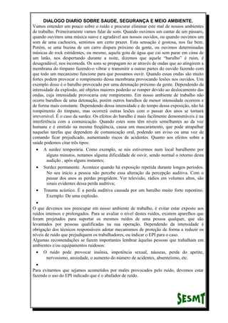 DIALOGO DIARIO SOBRE SAUDE, SEGURANÇA E MEIO AMBIENTE.
Vamos entender um pouco sobre o ruído e procurar eliminar este mal de nossos ambientes
de trabalho. Primeiramente vamos falar de sons. Quando ouvimos um cantar de um pássaro,
quando ouvimos uma música suave e agradável aos nossos ouvidos, ou quando ouvimos um
som de uma cachoeira, sentimos um certo prazer. Esta sensação é gostosa, nos faz bem.
Porém, se uma buzina de um carro dispara próximo da gente, ou ouvimos determinadas
músicas de rock estridentes, ou mesmo, aquela gota de água que cai sem parar em cima de
um latão, nos despertando durante a noite, dizemos que aquele “barulho” é ruim, é
desagradável, nos incomoda. Os sons se propagam no ar através de ondas que ao atingirem a
membrana do tímpano fazendo-o vibrar e transmitir a outras partes do ouvido fazendo com
que todo um mecanismo funcione para que possamos ouvir. Quando essas ondas são muito
fortes podem provocar o rompimento dessa membrana provocando lesões nos ouvidos. Um
exemplo disso é o barulho provocado por uma detonação próximo da gente. Dependendo da
intensidade da explosão, até objetos maiores poderão se romper devido ao deslocamento das
ondas, cuja intensidade provocaria este rompimento. Em nosso ambiente de trabalho não
ocorre barulhos de uma detonação, porém outros barulhos de menor intensidade ocorrem e
de forma mais constante. Dependendo dessa intensidade e do tempo dessa exposição, não há
rompimento do tímpano, mas ocorrerá outras lesões com o passar dos anos se tornará
irreversível. É o caso da surdez. Os efeitos do barulho é mais facilmente demonstráveis é na
interferência com a comunicação. Quando estes sons têm níveis semelhantes ao da voz
humana e é emitido na mesma freqüência, causa um mascaramento, que pode atrapalhar
naquelas tarefas que dependem de comunicação oral, podendo um aviso ou uma voz de
comando ficar prejudicado, aumentando riscos de acidentes. Quanto aos efeitos sobre a
saúde podemos citar três tipos:
• A surdez temporária. Como exemplo, se nós estivermos num local barulhento por
alguns minutos, notamos alguma dificuldade de ouvir, sendo normal o retorno desta
audição , após alguns instantes;
• Surdez permanente. Acontece quando há exposição repetida durante longos períodos.
No seu início a pessoa não percebe essa alteração da percepção auditiva. Com o
passar dos anos as perdas progridem. Ver televisão, rádios em volumes altos, são
sinais evidentes dessa perda auditiva;
• Trauma acústico. É a perda auditiva causada por um barulho muito forte repentino.
Exemplo: De uma explosão.
•
O que devemos nos preocupar em nosso ambiente de trabalho, é evitar estar exposto aos
ruídos intensos e prolongados. Para se avaliar o nível destes ruídos, existem aparelhos que
foram projetados para suportar os mesmos ruídos de uma pessoa qualquer, que são
levantados por pessoas qualificadas na sua operação. Dependendo da intensidade é
obrigação dos técnicos responsáveis adotar mecanismos de proteção de forma a reduzir os
níveis de ruído que prejudiquem os trabalhadores, ou indicar o EPI para o caso.
Algumas recomendações se fazem importantes lembrar àquelas pessoas que trabalham em
ambientes e/ou equipamentos ruidosos:
• O ruído pode provocar insônia, impotência sexual, náuseas, perda do apetite,
nervosismo, ansiedade, o aumento do número de acidentes, absenteísmo, etc.
•
Para evitarmos que sejamos acometidos por males provocados pelo ruído, devemos estar
fazendo o uso do EPI indicado que é o abafador de ruído.
 