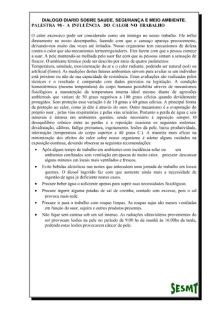 DIALOGO DIARIO SOBRE SAUDE, SEGURANÇA E MEIO AMBIENTE.
PALESTRA 98 - A INFLUÊNCIA DO CALOR NO TRABALHO
O calor excessivo pode ser considerado como um inimigo no nosso trabalho. Ele influi
diretamente no nosso desempenho, fazendo com que o cansaço apareça precocemente,
deixando-nos muito das vezes até irritados. Nosso organismo tem mecanismos de defesa
contra o calor que são mecanismos termorreguladores. Eles fazem com que a pessoa comece
a suar. A pele mantendo-se molhada pelo suor faz com que as pessoas sintam a sensação de
frescor. O ambiente térmico pode ser descrito por meio de quatro parâmetros:
Temperatura, umidade, movimentação do ar e o calor radiante, podendo ser natural (sol) ou
artificial (forno). As medições destes fatores ambientais servem para avaliar se um indivíduo
está próximo ou não de sua capacidade de resistência. Estas avaliações são realizadas pelos
técnicos e o resultado é comparado com dados previstos na legislação. A condição
homeotérmica (mesma temperatura) do corpo humano possibilita através de mecanismos
fisiológicos a manutenção da temperatura interna ideal mesmo diante de agressões
ambientais que variam de 50 graus negativos a 100 graus célcius quando devidamente
protegidos. Sem proteção essa variação é de 10 graus a 60 graus célcius. A principal forma
de proteção ao calor, como já dito é através do suor. Outro mecanismo é a evaporação do
próprio suor , pelas vias respiratórias e pelas vias urinárias. Portanto a perda de água e sais
minerais é intensa em ambientes quentes, sendo necessário à reposição sempre. O
desequilíbrio crônico entre as perdas e a reposição ocasiona os seguintes sintomas:
desidratação, cãibras, fadiga prematura, esgotamento, lesões da pele, baixa produtividade,
intermação (temperatura do corpo superior a 40 graus C.). A maneira mais eficaz na
minimização dos efeitos do calor sobre nosso organismo é adotar alguns cuidados na
exposição contínua, devendo observar as seguintes recomendações:
• Após algum tempo de trabalho em ambientes com incidência solar ou em
ambientes confinados sem ventilação em épocas de muito calor, procurar descansar
alguns minutos em locais mais ventilados e frescos.
• Evite bebidas alcóolicas nas noites que antecedem uma jornada de trabalho em locais
quentes. O álcool ingerido faz com que aumente ainda mais a necessidade de
ingestão de água já deficiente nestes casos.
• Procure beber água o suficiente apenas para suprir suas necessidades fisiológicas.
• Procure ingerir alguma pitadas de sal de cozinha, contudo sem excesso, pois o sal
provoca mais sede.
• Procure ir para o trabalho com roupas limpas. As roupas sujas são menos ventiladas
em função do suor, sujeira e outros produtos presentes.
• Não fique sem camisa sob um sol intenso. As radiações ultravioletas provenientes do
sol provocam lesões na pele no período de 9:00 hs da manhã às 16:00hs da tarde,
podendo estas lesões provocarem câncer de pele.
 