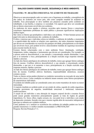 DIALOGO DIARIO SOBRE SAUDE, SEGURANÇA E MEIO AMBIENTE.
PALESTRA 99 - REAÇÕES EMOCIONAL NO ACIDENTE DO TRABALHO
Observa-se uma preocupação cada vez maior com a Segurança no trabalho, conseqüência do
alto índice de acidentes em nosso país, tido como campeão mundial de acidentes no
trabalho. Essa preocupação se deve também aos prejuízos causados pelos acidentes ao
trabalhador, à sua família, à empresa e à sociedade. Um aspecto que deve ser considerado
são os fatores emocionais envolvidos nos acidentes.
As síndromes de stress agudas e crônicas, ocorridos após traumas físicos e emocionais
constituem importantes problemas de saúde pública e possuem significativas implicações
médico-legais.
São vários os fatores que predispõem o indivíduo a um acidente. O fator humano possui um
papel relevante no determinismo dos acidentes do trabalho.
O afeto e interesse que o indivíduo coloca no trabalho, o ambiente de trabalho, a monotonia
e a repetitividade das tarefas as relações com superiores, são todos elementos importantes
que devem ser considerados no exercício de qualquer atividade, principalmente as atividades
que envolvem riscos, pois podem levá-lo a desconsiderar medidas de segurança necessárias
para executar tarefas de riscos.
Existem fatores relacionados com o meio ambiente físico: iluminação, ventilação,
temperatura, ruídos, máquinas e instrumentos que devem ser considerados. Por exemplo, se
a pessoa sentir-se desconfortável, a sua atenção e concentração estarão diminuídas, o que
por si só aumentar o risco, principalmente se a função exercida exige respostas motoras,
rápidas e precisas.
Ao lado dos fatores patológicos do ambiente do trabalho, temos que agregar fatores análogos
fora do mesmo. Conflitos afetivos desconfortável, a sua atenção e concentração estarão
diminuídas, o que por si só aumentar o risco, principalmente se a função exercida exige
respostas motoras, rápidas e precisas.
Ao lado dos fatores patológicos do ambiente do trabalho, temos que agregar fatores análogos
fora do mesmo. Conflitos afetivos familiares, responsabilidade domésticas, escassos
contatos sociais.
Todos os fatores acima podem diminuir as condições necessárias na execução de uma tarefa
que envolve riscos. Certas condições na indústria atuam somente como fatores precipitantes
de características individuais.
O acidente do trabalho pode ser considerado como um evento traumático de maior ou menor
intensidade.
A resposta imediata ao acidente pode ser um estado de calma, seguido de sonho angustioso,
sensação persistente de angustia, instabilidade emocional e intelectual, transtornos
cardiovasculares.
A reação de um indivíduo a uma alteração de imagem corporal devido a traumas físicos
pode causar grandes transtornos principalmente quando se trata de órgãos de grande
importância. Ex. Seios; olhos; órgãos sexuais; etc. isso pode levar o indivíduo a um estado
de depressão constante, fazendo com que o mesmo regrida além do necessário indispensável
para que se submeta aos cuidados médicos.
Como podemos ver e analisar as ocorrências dos acidentes de trabalho podem nos levar a
grandes transtornos e o melhor remédio recomendado é a PREVENÇÃO!
Pesquisa: Revista Proteção nº 11.
 