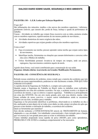 DIALOGO DIARIO SOBRE SAUDE, SEGURANÇA E MEIO AMBIENTE.
PALESTRA 101 - L.E.R. Lesões por Esforços Repetitivos
O que são?
São inflamações dos músculos, tendões e dos nervos dos membros superiores / inferiores,
geralmente curáveis, que causam dor, perda de força, inchaço e queda da performance de
trabalho.
Causas - Atividades no trabalho que exijam força excessiva com as mãos, posturas erradas
com os membros superiores, repetitivamente de um mesmo padrão de movimento...
• Atividades domésticas de maior exigência das mãos;
• Atividades esportivas que exijam grandes esforços dos membros superiores;
Como evitar?
• Faça revezamento nas tarefas; procure aprender outras tarefas que exijam outros tipos
de movimentos;
• Identifique tarefas, ferramentas ou situações que causam dolorimento e converse sobre
elas com o Médico do trabalho;
• Utilize flexibilidade postural: levante-se de tempos em tempos, ande um pouco,
espreguice, faça movimentos contrários àquele da tarefa.
Agindo desta forma, você estará contribuindo para a manutenção de sua saúde.
Pequenas Atitudes diárias Acarretarão em Grandes Modificações Permanentes.
PALESTRA 102 - CONSCIÊNCIA DE SEGURANÇA
Relendo nossas estatísticas de acidentes, temos notado que a maioria dos acidentes que tem
ocorrido em nossa superintendência, poderiam ter sido facilmente evitados. POR QUE NÃO
FORAM EVITADOS?
A espinha dorsal da Segurança do Trabalho é, e sempre será a prevenção.
Quando surgiu a Segurança do Trabalho no Brasil, todos os trabalhos eram realizados,
principalmente em cima dos acidentes ocorridos. Ou seja, o acidente ocorria e só depois da
ocorrência do mesmo, e que se entrava o aspecto segurança. Trabalhava-se principalmente
em cima dos EFEITOS. Era um erro muito grande, pois com essa diretriz, muitas vidas
foram ceifadas do nosso convívio, e muitos outros trabalhadores ainda se encontram
deitados em seu leito, inválidos para o trabalho.
Segurança se faz procurando identificar os problemas, observando-se os trabalhos no dia a
dia, analisando-se para depois de ter todos esses dados na mão, propor um plano de ação que
procure evitar durante a realização do trabalho, a ocorrência dos acidentes.
Quais as ferramentas que usaremos?
Sem dúvida nenhuma a CONSCIENTIZAÇÃO através do TREINAMENTO do homem,
adaptando-o a sua atividade. Um trabalhador conscientizado e bem treinado para a função
que vai exercer já é um grande passo para se evitar os infortúnios do trabalho.
Vamos trabalhar preparando nossa espinha de peixe (MASP), pois como aprendemos,
PROBLEMA É UM AVISO e a mudança comportamental se faz necessária.
 