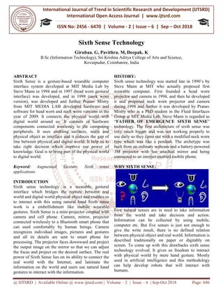 International Journal of Trend in
International Open Access Journal
ISSN No: 2456
@ IJTSRD | Available Online @ www.ijtsrd.com
Sixth Sense Technology
Girubaa. G,
B.Sc (Information Technology),
ABSTRACT
Sixth Sense is a gesture-based wearable computer
interface system developed at MIT Media Lab by
Steve Mann in 1994 and in 1997 (head worn
interface) was developed, and in 1998 (
version), was developed and further Pranav Mistry
from MIT MEDIA LAB developed hardware
software for head worn and neck worn versions in
year of 2009. It connects the physical world with
digital world around us .It consists of hardware
components connected wirelessly to the computing
peripherals. It uses enabling surface
physical object as interface and it reduces the gap of
line between physical and digital world. It
take right decision which improve our power of
knowledge. Goal is to bring part of the physical world
to digital world.
Keyword: Augmented, Gesture, Sixth sense
applications.
INTRODUCTION
Sixth sense technology is a wearable gestural
interface which bridges the rupture between real
world and digital world physical object and enables us
to interact with this using natural hand
work is a embellishment like mobile wearable
gestures. Sixth Sense is a mini-projector coupled with
camera and cell phone. Camera, mirror, projector
connected wirelessly to a Bluetooth smart phone that
can used comfortably by human beings.
recognizes individual images, pictures and gestures
and all its details are sent to smart phone for
processing. The projector faces downward and project
the output image on the mirror so that we can adjust
the focus and project on the desired surface.
power of Sixth Sense lies on its ability to connect the
real world with the Internet, and laminate the
information on the world and users use natural hand
gestures to interact with the information.
International Journal of Trend in Scientific Research and Development (IJTSRD)
International Open Access Journal | www.ijtsrd.com
ISSN No: 2456 - 6470 | Volume - 2 | Issue – 6 | Sep
www.ijtsrd.com | Volume – 2 | Issue – 6 | Sep-Oct 2018
Sixth Sense Technology
Girubaa. G, Pavithra. M, Deepak. K
(Information Technology), Sri Krishna Aditya College of Arts and Science,
Kovaipudur, Coimbatore, India
based wearable computer
interface system developed at MIT Media Lab by
head worn gestural
interface) was developed, and in 1998 (neck worn
version), was developed and further Pranav Mistry
developed hardware and
versions in the
year of 2009. It connects the physical world with
digital world around us .It consists of hardware
components connected wirelessly to the computing
peripherals. It uses enabling surfaces, walls and
physical object as interface and it reduces the gap of
line between physical and digital world. It help us to
take right decision which improve our power of
knowledge. Goal is to bring part of the physical world
Augmented, Gesture, Sixth sense
wearable gestural
interface which bridges the rupture between real
world and digital world physical object and enables us
to interact with this using natural hand Sixth sense
work is a embellishment like mobile wearable
projector coupled with
Camera, mirror, projector
connected wirelessly to a Bluetooth smart phone that
can used comfortably by human beings. Camera
recognizes individual images, pictures and gestures
and all its details are sent to smart phone for
processing. The projector faces downward and project
the output image on the mirror so that we can adjust
the focus and project on the desired surface. The real
power of Sixth Sense lies on its ability to connect the
real world with the Internet, and laminate the
and users use natural hand
gestures to interact with the information.
HISTORY:
Sixth sense technology was started l
Steve Mann at MIT who actually proposed first
wearable computer. First founded a
projector and camera in 1994, and then he developed
it and proposed neck worn projector and camera
during 1998 and further it was developed by Pran
Mistry who is a PhD student in the Fluid Interfaces
Group at MIT Media Lab. Steve Mann is regarded as
“FATHER OF EMERGENCE SIXTH SENSE
technology. The first architecture of
very much bigger and was not working properly to
use daily so they came out with a modified neck worn
type which was like a pendant. The archetype was
built from an ordinary webcam and a battery
3M projector with has attached mirror and being
connected to an internet-enabled mobile phone.
WHY SIXTH SENSE:
Five natural senses are in need to take information
from the world and take decision and action.
Information can be collected by using mobile,
computer etc. But five senses is just not enough to
give the write result, there is no defined relation
between physical object and real world. Information is
described traditionally on paper or digitably on
screen. To come up with this drawbacks sixth sense
technology evolved. It gives us freedom to interact
with physical world by mere hand gesture. Mostly
used in artificial intelligence and this methodology
can help develop robots that will interact with
humans.
Research and Development (IJTSRD)
www.ijtsrd.com
6 | Sep – Oct 2018
Oct 2018 Page: 846
nd Science,
Sixth sense technology was started late in 1990’s by
Steve Mann at MIT who actually proposed first
wearable computer. First founded a head worn
projector and camera in 1994, and then he developed
it and proposed neck worn projector and camera
during 1998 and further it was developed by Pranav
Mistry who is a PhD student in the Fluid Interfaces
Group at MIT Media Lab. Steve Mann is regarded as
FATHER OF EMERGENCE SIXTH SENSE”
technology. The first architecture of sixth sense was
very much bigger and was not working properly to
they came out with a modified neck worn
type which was like a pendant. The archetype was
built from an ordinary webcam and a battery-powered
3M projector with has attached mirror and being
enabled mobile phone.
Five natural senses are in need to take information
from the world and take decision and action.
Information can be collected by using mobile,
computer etc. But five senses is just not enough to
give the write result, there is no defined relation
hysical object and real world. Information is
described traditionally on paper or digitably on
screen. To come up with this drawbacks sixth sense
technology evolved. It gives us freedom to interact
with physical world by mere hand gesture. Mostly
rtificial intelligence and this methodology
can help develop robots that will interact with
 