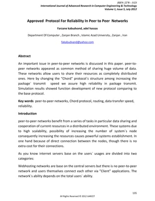 ISSN: 2278 – 1323
                International Journal of Advanced Research in Computer Engineering & Technology
                                                                     Volume 1, Issue 5, July 2012



      Approved Protocol For Reliability In Peer to Peer Networks
                              Farzane kabudvand, adel hassas

      Department Of Computer , Zanjan Branch , Islamic Azad University , Zanjan , Iran

                                 fakabudvand@yahoo.com



Abstract

An important issue in peer-to-peer networks is discussed in this paper. peer-to-
peer networks appeared as common method of sharing huge volume of data.
These networks allow users to share their resources as completely distributed
ones. Here by changing the “Chord” protocol`s structure among increasing the
package` transmit speed we assure high reliability in package transmit.
Simulation results showed function development of new protocol comparing to
the base protocol.

Key words peer-to-peer networks, Chord protocol, routing, data transfer speed,
reliability.

Introduction

peer-to-peer networks benefit from a series of tasks in particular data sharing and
cooperation of current resources in a distributed environment. These systems due
to high scalability, possibility of increasing the number of system`s node
consequently increasing the resources causes powerful systems establishment. In
one hand because of direct connection between the nodes, though there is no
extra cost for their connections.

As you know internet servers base on the users` usages are divided into two
categories:

Webhosting networks are base on the central servers but there is no peer-to-peer
network and users themselves connect each other via ”Client” applications. The
network`s ability depends on the total users` ability.



                                                                                             135
                                All Rights Reserved © 2012 IJARCET
 