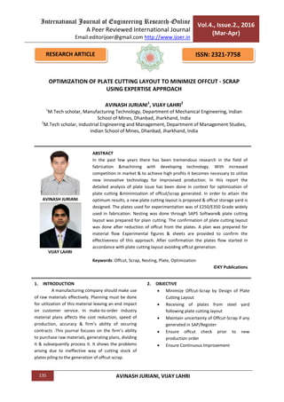 International Journal of Engineering Research-Online
A Peer Reviewed International Journal
Email:editorijoer@gmail.com http://www.ijoer.in
Vol.4., Issue.2., 2016
(Mar-Apr)
135 AVINASH JURIANI, VIJAY LAHRI
1. INTRODUCTION
A manufacturing company should make use
of raw materials effectively. Planning must be done
for utilization of this material leaving an end impact
on customer service. In make-to-order industry
material plans affects the cost reduction, speed of
production, accuracy & firm’s ability of securing
contracts .This journal focuses on the firm’s ability
to purchase raw materials, generating plans, dividing
it & subsequently process it. It shows the problems
arising due to ineffective way of cutting stock of
plates piling to the generation of offcut-scrap.
2. OBJECTIVE
 Minimize Offcut-Scrap by Design of Plate
Cutting Layout
 Receiving of plates from steel yard
following plate cutting layout
 Maintain uncertainty of Offcut-Scrap if any
generated in SAP/Register
 Ensure offcut check prior to new
production order
 Ensure Continuous Improvement
RESEARCH ARTICLE ISSN: 2321-7758
OPTIMIZATION OF PLATE CUTTING LAYOUT TO MINIMIZE OFFCUT - SCRAP
USING EXPERTISE APPROACH
AVINASH JURIANI1
, VIJAY LAHRI2
1
M.Tech scholar, Manufacturing Technology, Department of Mechanical Engineering, Indian
School of Mines, Dhanbad, Jharkhand, India
2
M.Tech scholar, Industrial Engineering and Management, Department of Management Studies,
Indian School of Mines, Dhanbad, Jharkhand, India
ABSTRACT
In the past few years there has been tremendous research in the field of
fabrication &machining with developing technology. With increased
competition in market & to achieve high profits it becomes necessary to utilize
new innovative technology for improvised production. In this report the
detailed analysis of plate issue has been done in context for optimization of
plate cutting &minimization of offcut/scrap generated. In order to attain the
optimum results, a new plate cutting layout is proposed & offcut storage yard is
designed. The plates used for experimentation was of E250/E350 Grade widely
used in fabrication. Nesting was done through SAPS Software& plate cutting
layout was prepared for plain cutting. The confirmation of plate cutting layout
was done after reduction of offcut from the plates. A plan was prepared for
material flow Experimental figures & sheets are provided to confirm the
effectiveness of this approach. After confirmation the plates flow started in
accordance with plate cutting layout avoiding offcut generation.
Keywords: Offcut, Scrap, Nesting, Plate, Optimization
©KY Publications
AVINASH JURIANI
VIJAY LAHRI
 