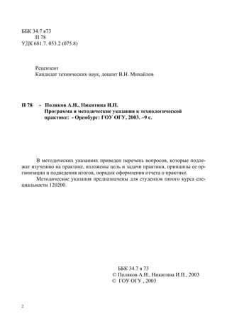 2
ББК 34.7 я73
П 78
УДК 681.7. 053.2 (075.8)
Рецензент
Кандидат технических наук, доцент В.Н. Михайлов
П 78 - Поляков А.Н., Никитина И.П.
Программа и методические указания к технологической
практике: - Оренбург: ГОУ ОГУ, 2003. –9 с.
В методических указаниях приведен перечень вопросов, которые подле-
жат изучению на практике, изложены цель и задачи практики, принципы ее ор-
ганизации и подведения итогов, порядок оформления отчета о практике.
Методические указания предназначены для студентов пятого курса спе-
циальности 120200.
ББК 34.7 я 73
© Поляков А.Н., Никитина И.П., 2003
© ГОУ ОГУ , 2003
Copyright ОАО «ЦКБ «БИБКОМ» & ООО «Aгентство Kнига-Cервис»
 